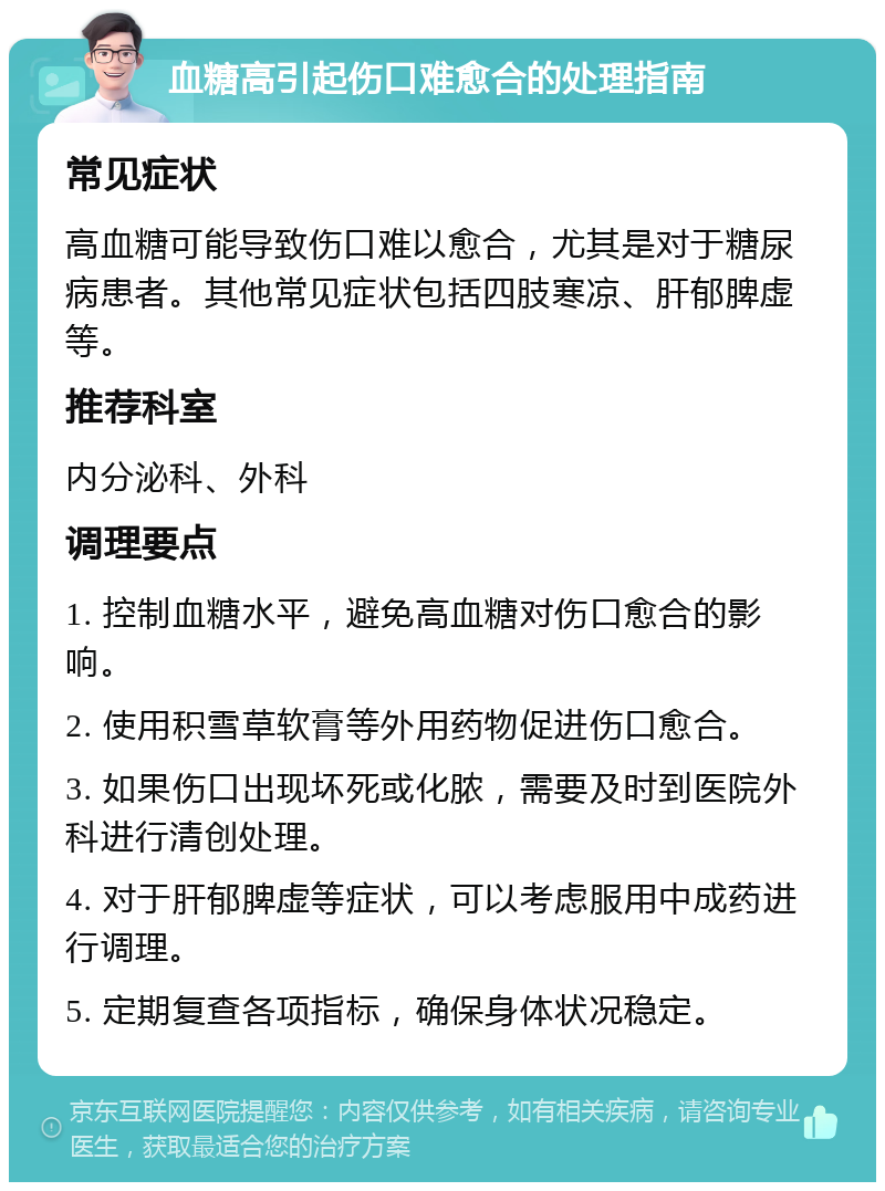 血糖高引起伤口难愈合的处理指南 常见症状 高血糖可能导致伤口难以愈合，尤其是对于糖尿病患者。其他常见症状包括四肢寒凉、肝郁脾虚等。 推荐科室 内分泌科、外科 调理要点 1. 控制血糖水平，避免高血糖对伤口愈合的影响。 2. 使用积雪草软膏等外用药物促进伤口愈合。 3. 如果伤口出现坏死或化脓，需要及时到医院外科进行清创处理。 4. 对于肝郁脾虚等症状，可以考虑服用中成药进行调理。 5. 定期复查各项指标，确保身体状况稳定。