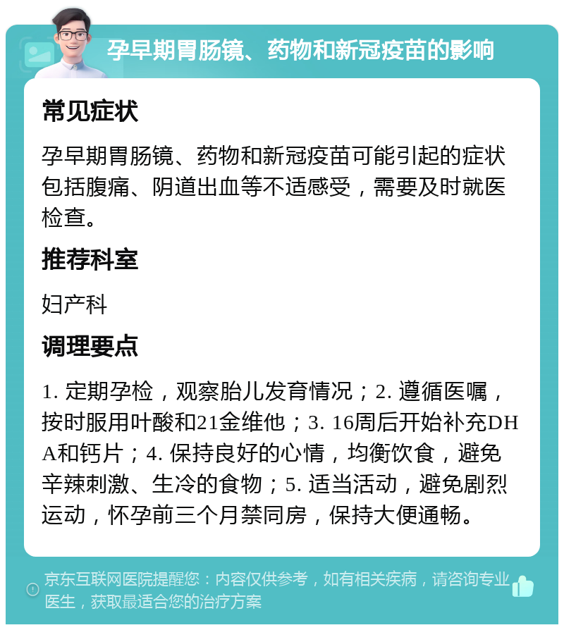 孕早期胃肠镜、药物和新冠疫苗的影响 常见症状 孕早期胃肠镜、药物和新冠疫苗可能引起的症状包括腹痛、阴道出血等不适感受，需要及时就医检查。 推荐科室 妇产科 调理要点 1. 定期孕检，观察胎儿发育情况；2. 遵循医嘱，按时服用叶酸和21金维他；3. 16周后开始补充DHA和钙片；4. 保持良好的心情，均衡饮食，避免辛辣刺激、生冷的食物；5. 适当活动，避免剧烈运动，怀孕前三个月禁同房，保持大便通畅。