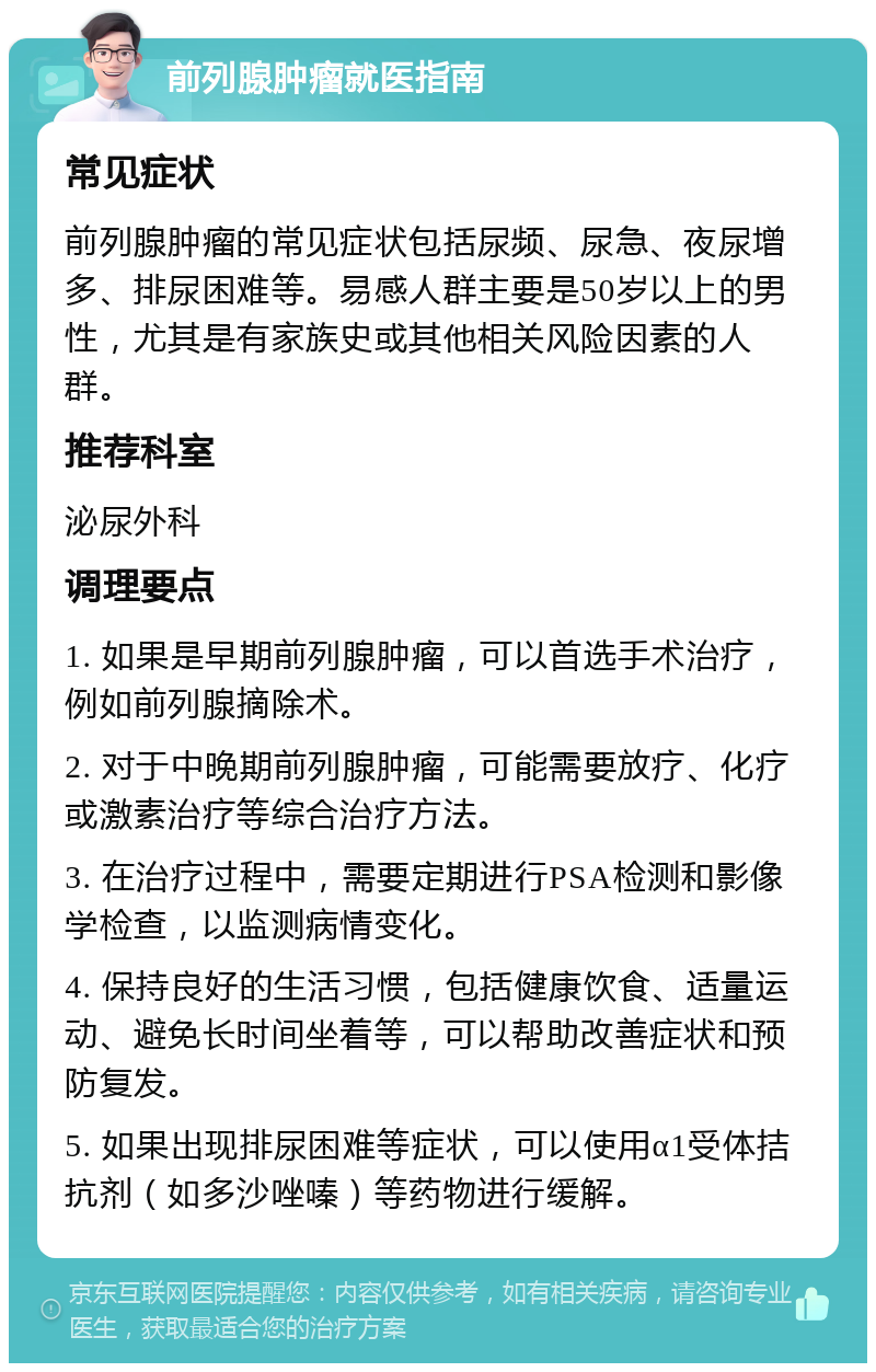 前列腺肿瘤就医指南 常见症状 前列腺肿瘤的常见症状包括尿频、尿急、夜尿增多、排尿困难等。易感人群主要是50岁以上的男性，尤其是有家族史或其他相关风险因素的人群。 推荐科室 泌尿外科 调理要点 1. 如果是早期前列腺肿瘤，可以首选手术治疗，例如前列腺摘除术。 2. 对于中晚期前列腺肿瘤，可能需要放疗、化疗或激素治疗等综合治疗方法。 3. 在治疗过程中，需要定期进行PSA检测和影像学检查，以监测病情变化。 4. 保持良好的生活习惯，包括健康饮食、适量运动、避免长时间坐着等，可以帮助改善症状和预防复发。 5. 如果出现排尿困难等症状，可以使用α1受体拮抗剂（如多沙唑嗪）等药物进行缓解。