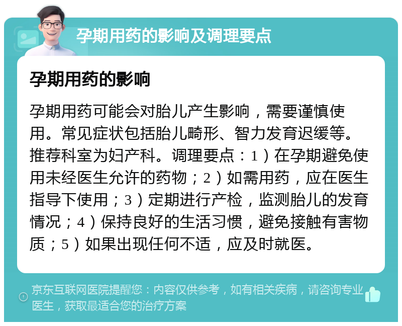 孕期用药的影响及调理要点 孕期用药的影响 孕期用药可能会对胎儿产生影响，需要谨慎使用。常见症状包括胎儿畸形、智力发育迟缓等。推荐科室为妇产科。调理要点：1）在孕期避免使用未经医生允许的药物；2）如需用药，应在医生指导下使用；3）定期进行产检，监测胎儿的发育情况；4）保持良好的生活习惯，避免接触有害物质；5）如果出现任何不适，应及时就医。