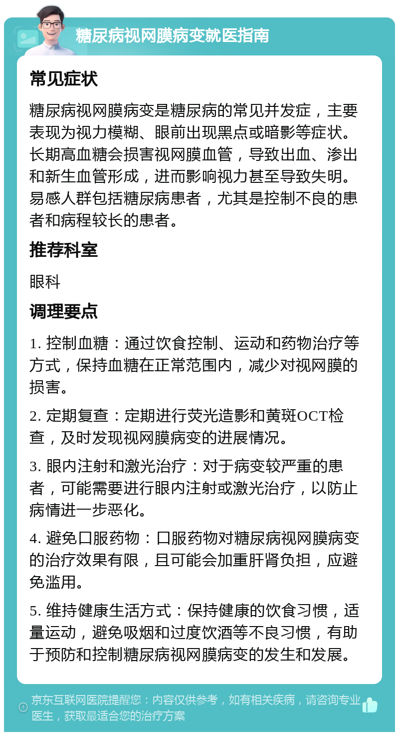 糖尿病视网膜病变就医指南 常见症状 糖尿病视网膜病变是糖尿病的常见并发症，主要表现为视力模糊、眼前出现黑点或暗影等症状。长期高血糖会损害视网膜血管，导致出血、渗出和新生血管形成，进而影响视力甚至导致失明。易感人群包括糖尿病患者，尤其是控制不良的患者和病程较长的患者。 推荐科室 眼科 调理要点 1. 控制血糖：通过饮食控制、运动和药物治疗等方式，保持血糖在正常范围内，减少对视网膜的损害。 2. 定期复查：定期进行荧光造影和黄斑OCT检查，及时发现视网膜病变的进展情况。 3. 眼内注射和激光治疗：对于病变较严重的患者，可能需要进行眼内注射或激光治疗，以防止病情进一步恶化。 4. 避免口服药物：口服药物对糖尿病视网膜病变的治疗效果有限，且可能会加重肝肾负担，应避免滥用。 5. 维持健康生活方式：保持健康的饮食习惯，适量运动，避免吸烟和过度饮酒等不良习惯，有助于预防和控制糖尿病视网膜病变的发生和发展。