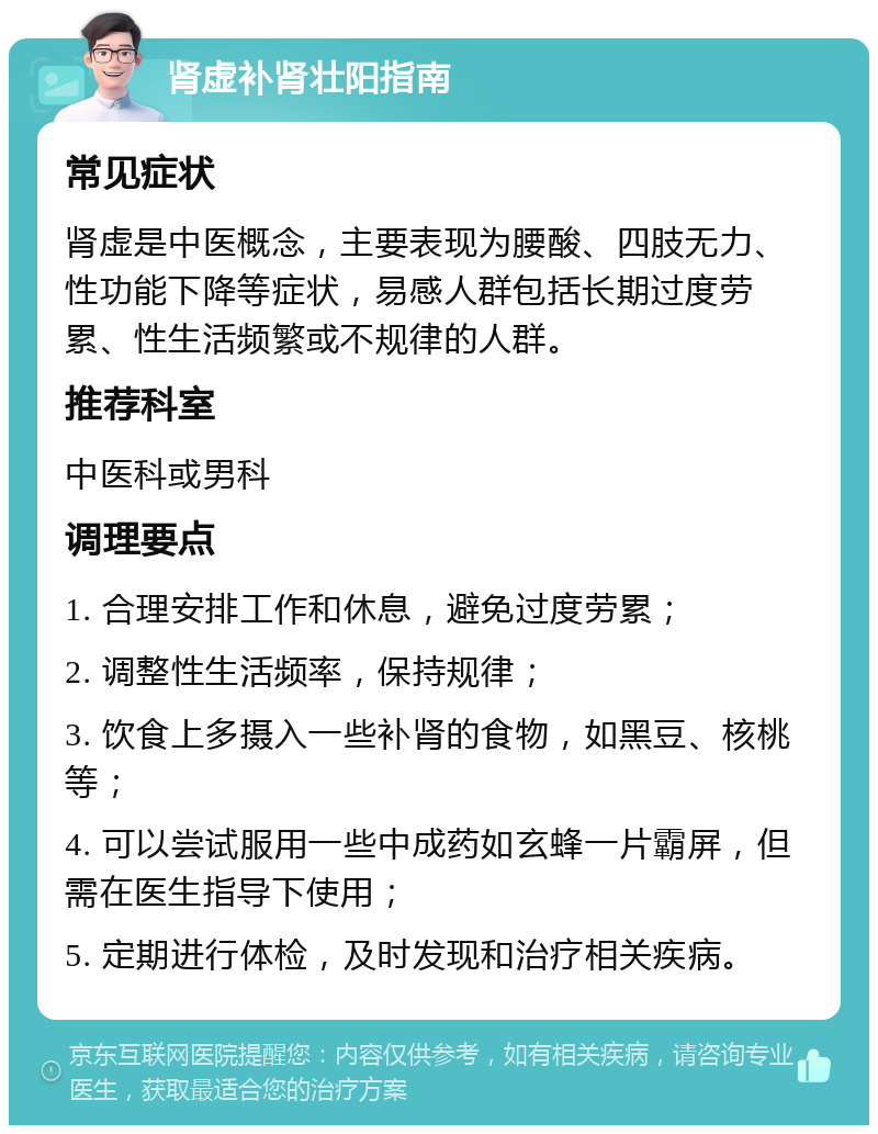 肾虚补肾壮阳指南 常见症状 肾虚是中医概念，主要表现为腰酸、四肢无力、性功能下降等症状，易感人群包括长期过度劳累、性生活频繁或不规律的人群。 推荐科室 中医科或男科 调理要点 1. 合理安排工作和休息，避免过度劳累； 2. 调整性生活频率，保持规律； 3. 饮食上多摄入一些补肾的食物，如黑豆、核桃等； 4. 可以尝试服用一些中成药如玄蜂一片霸屏，但需在医生指导下使用； 5. 定期进行体检，及时发现和治疗相关疾病。