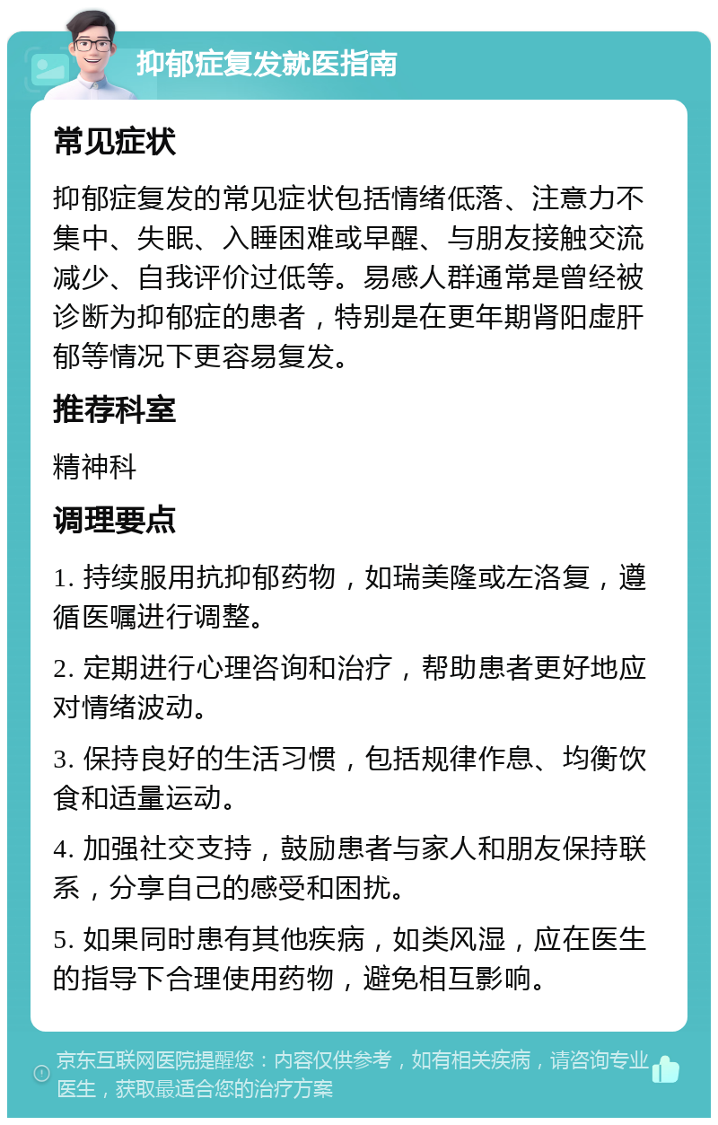 抑郁症复发就医指南 常见症状 抑郁症复发的常见症状包括情绪低落、注意力不集中、失眠、入睡困难或早醒、与朋友接触交流减少、自我评价过低等。易感人群通常是曾经被诊断为抑郁症的患者，特别是在更年期肾阳虚肝郁等情况下更容易复发。 推荐科室 精神科 调理要点 1. 持续服用抗抑郁药物，如瑞美隆或左洛复，遵循医嘱进行调整。 2. 定期进行心理咨询和治疗，帮助患者更好地应对情绪波动。 3. 保持良好的生活习惯，包括规律作息、均衡饮食和适量运动。 4. 加强社交支持，鼓励患者与家人和朋友保持联系，分享自己的感受和困扰。 5. 如果同时患有其他疾病，如类风湿，应在医生的指导下合理使用药物，避免相互影响。