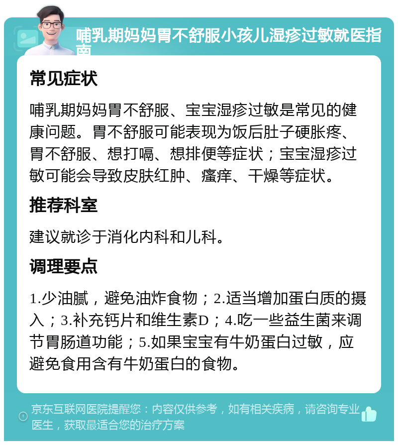 哺乳期妈妈胃不舒服小孩儿湿疹过敏就医指南 常见症状 哺乳期妈妈胃不舒服、宝宝湿疹过敏是常见的健康问题。胃不舒服可能表现为饭后肚子硬胀疼、胃不舒服、想打嗝、想排便等症状；宝宝湿疹过敏可能会导致皮肤红肿、瘙痒、干燥等症状。 推荐科室 建议就诊于消化内科和儿科。 调理要点 1.少油腻，避免油炸食物；2.适当增加蛋白质的摄入；3.补充钙片和维生素D；4.吃一些益生菌来调节胃肠道功能；5.如果宝宝有牛奶蛋白过敏，应避免食用含有牛奶蛋白的食物。