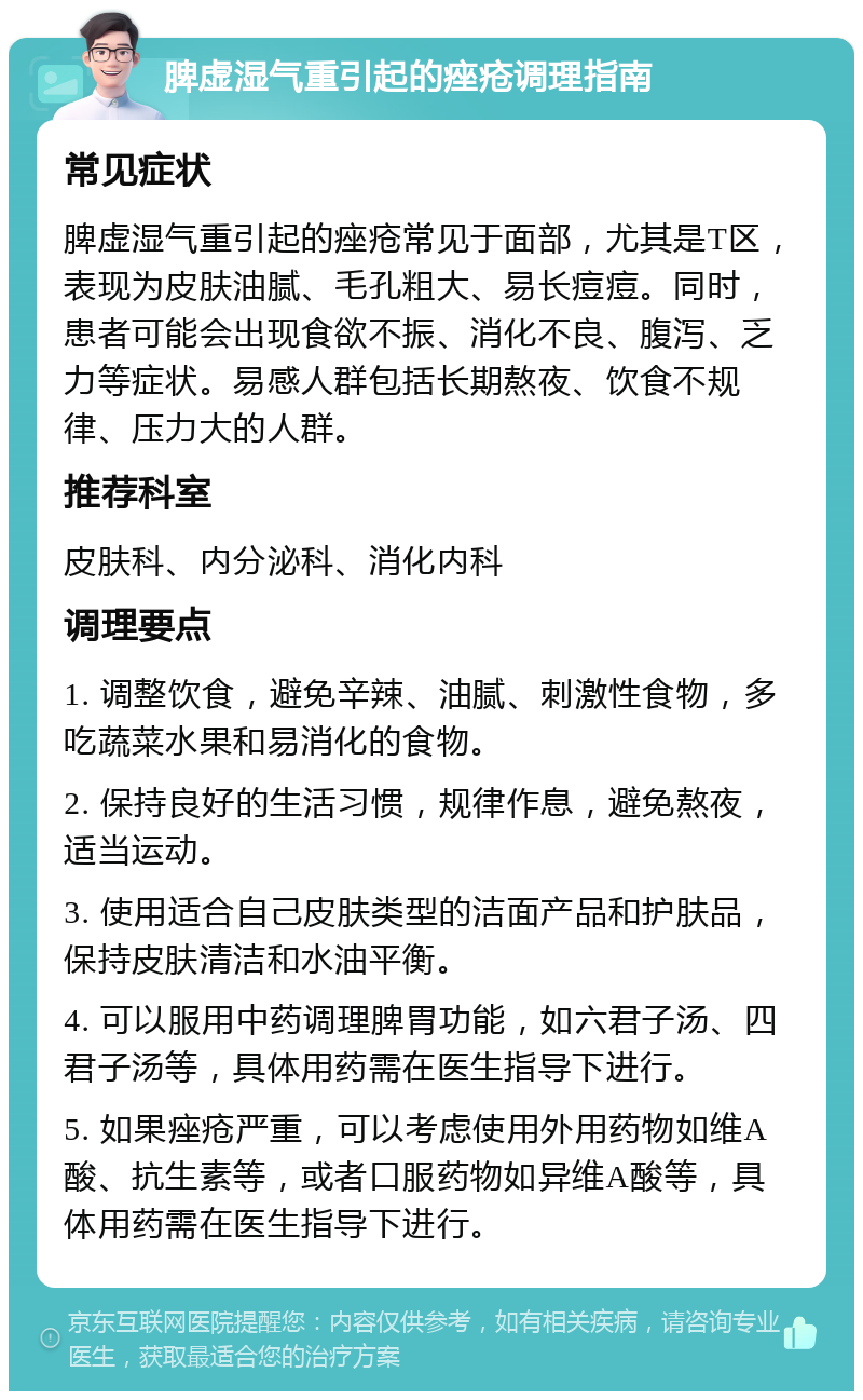 脾虚湿气重引起的痤疮调理指南 常见症状 脾虚湿气重引起的痤疮常见于面部，尤其是T区，表现为皮肤油腻、毛孔粗大、易长痘痘。同时，患者可能会出现食欲不振、消化不良、腹泻、乏力等症状。易感人群包括长期熬夜、饮食不规律、压力大的人群。 推荐科室 皮肤科、内分泌科、消化内科 调理要点 1. 调整饮食，避免辛辣、油腻、刺激性食物，多吃蔬菜水果和易消化的食物。 2. 保持良好的生活习惯，规律作息，避免熬夜，适当运动。 3. 使用适合自己皮肤类型的洁面产品和护肤品，保持皮肤清洁和水油平衡。 4. 可以服用中药调理脾胃功能，如六君子汤、四君子汤等，具体用药需在医生指导下进行。 5. 如果痤疮严重，可以考虑使用外用药物如维A酸、抗生素等，或者口服药物如异维A酸等，具体用药需在医生指导下进行。