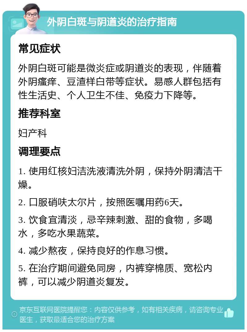 外阴白斑与阴道炎的治疗指南 常见症状 外阴白斑可能是微炎症或阴道炎的表现，伴随着外阴瘙痒、豆渣样白带等症状。易感人群包括有性生活史、个人卫生不佳、免疫力下降等。 推荐科室 妇产科 调理要点 1. 使用红核妇洁洗液清洗外阴，保持外阴清洁干燥。 2. 口服硝呋太尔片，按照医嘱用药6天。 3. 饮食宜清淡，忌辛辣刺激、甜的食物，多喝水，多吃水果蔬菜。 4. 减少熬夜，保持良好的作息习惯。 5. 在治疗期间避免同房，内裤穿棉质、宽松内裤，可以减少阴道炎复发。