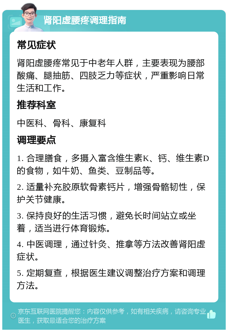 肾阳虚腰疼调理指南 常见症状 肾阳虚腰疼常见于中老年人群，主要表现为腰部酸痛、腿抽筋、四肢乏力等症状，严重影响日常生活和工作。 推荐科室 中医科、骨科、康复科 调理要点 1. 合理膳食，多摄入富含维生素K、钙、维生素D的食物，如牛奶、鱼类、豆制品等。 2. 适量补充胶原软骨素钙片，增强骨骼韧性，保护关节健康。 3. 保持良好的生活习惯，避免长时间站立或坐着，适当进行体育锻炼。 4. 中医调理，通过针灸、推拿等方法改善肾阳虚症状。 5. 定期复查，根据医生建议调整治疗方案和调理方法。