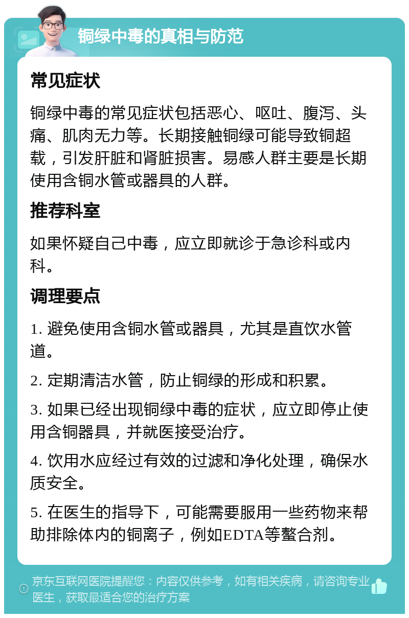 铜绿中毒的真相与防范 常见症状 铜绿中毒的常见症状包括恶心、呕吐、腹泻、头痛、肌肉无力等。长期接触铜绿可能导致铜超载，引发肝脏和肾脏损害。易感人群主要是长期使用含铜水管或器具的人群。 推荐科室 如果怀疑自己中毒，应立即就诊于急诊科或内科。 调理要点 1. 避免使用含铜水管或器具，尤其是直饮水管道。 2. 定期清洁水管，防止铜绿的形成和积累。 3. 如果已经出现铜绿中毒的症状，应立即停止使用含铜器具，并就医接受治疗。 4. 饮用水应经过有效的过滤和净化处理，确保水质安全。 5. 在医生的指导下，可能需要服用一些药物来帮助排除体内的铜离子，例如EDTA等螯合剂。