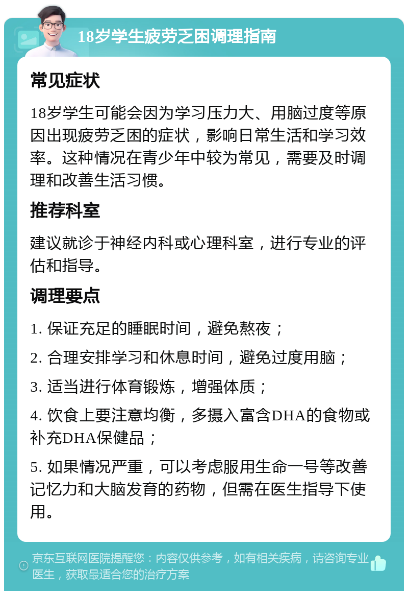 18岁学生疲劳乏困调理指南 常见症状 18岁学生可能会因为学习压力大、用脑过度等原因出现疲劳乏困的症状，影响日常生活和学习效率。这种情况在青少年中较为常见，需要及时调理和改善生活习惯。 推荐科室 建议就诊于神经内科或心理科室，进行专业的评估和指导。 调理要点 1. 保证充足的睡眠时间，避免熬夜； 2. 合理安排学习和休息时间，避免过度用脑； 3. 适当进行体育锻炼，增强体质； 4. 饮食上要注意均衡，多摄入富含DHA的食物或补充DHA保健品； 5. 如果情况严重，可以考虑服用生命一号等改善记忆力和大脑发育的药物，但需在医生指导下使用。