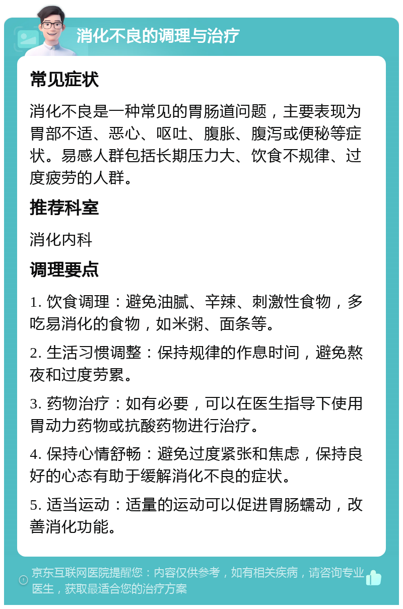 消化不良的调理与治疗 常见症状 消化不良是一种常见的胃肠道问题，主要表现为胃部不适、恶心、呕吐、腹胀、腹泻或便秘等症状。易感人群包括长期压力大、饮食不规律、过度疲劳的人群。 推荐科室 消化内科 调理要点 1. 饮食调理：避免油腻、辛辣、刺激性食物，多吃易消化的食物，如米粥、面条等。 2. 生活习惯调整：保持规律的作息时间，避免熬夜和过度劳累。 3. 药物治疗：如有必要，可以在医生指导下使用胃动力药物或抗酸药物进行治疗。 4. 保持心情舒畅：避免过度紧张和焦虑，保持良好的心态有助于缓解消化不良的症状。 5. 适当运动：适量的运动可以促进胃肠蠕动，改善消化功能。