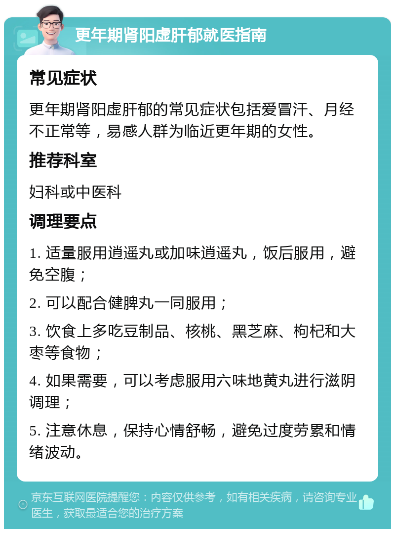 更年期肾阳虚肝郁就医指南 常见症状 更年期肾阳虚肝郁的常见症状包括爱冒汗、月经不正常等，易感人群为临近更年期的女性。 推荐科室 妇科或中医科 调理要点 1. 适量服用逍遥丸或加味逍遥丸，饭后服用，避免空腹； 2. 可以配合健脾丸一同服用； 3. 饮食上多吃豆制品、核桃、黑芝麻、枸杞和大枣等食物； 4. 如果需要，可以考虑服用六味地黄丸进行滋阴调理； 5. 注意休息，保持心情舒畅，避免过度劳累和情绪波动。