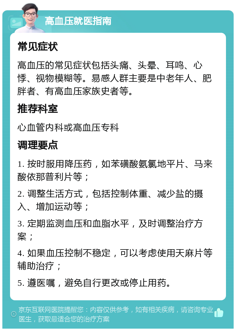 高血压就医指南 常见症状 高血压的常见症状包括头痛、头晕、耳鸣、心悸、视物模糊等。易感人群主要是中老年人、肥胖者、有高血压家族史者等。 推荐科室 心血管内科或高血压专科 调理要点 1. 按时服用降压药，如苯磺酸氨氯地平片、马来酸依那普利片等； 2. 调整生活方式，包括控制体重、减少盐的摄入、增加运动等； 3. 定期监测血压和血脂水平，及时调整治疗方案； 4. 如果血压控制不稳定，可以考虑使用天麻片等辅助治疗； 5. 遵医嘱，避免自行更改或停止用药。