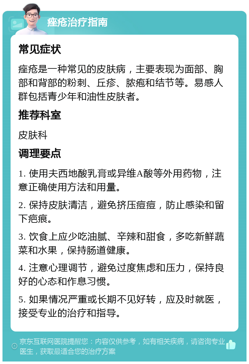 痤疮治疗指南 常见症状 痤疮是一种常见的皮肤病，主要表现为面部、胸部和背部的粉刺、丘疹、脓疱和结节等。易感人群包括青少年和油性皮肤者。 推荐科室 皮肤科 调理要点 1. 使用夫西地酸乳膏或异维A酸等外用药物，注意正确使用方法和用量。 2. 保持皮肤清洁，避免挤压痘痘，防止感染和留下疤痕。 3. 饮食上应少吃油腻、辛辣和甜食，多吃新鲜蔬菜和水果，保持肠道健康。 4. 注意心理调节，避免过度焦虑和压力，保持良好的心态和作息习惯。 5. 如果情况严重或长期不见好转，应及时就医，接受专业的治疗和指导。