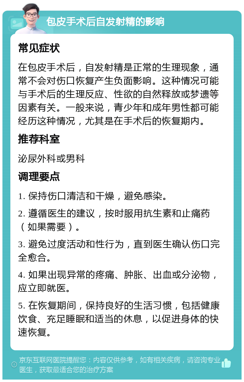 包皮手术后自发射精的影响 常见症状 在包皮手术后，自发射精是正常的生理现象，通常不会对伤口恢复产生负面影响。这种情况可能与手术后的生理反应、性欲的自然释放或梦遗等因素有关。一般来说，青少年和成年男性都可能经历这种情况，尤其是在手术后的恢复期内。 推荐科室 泌尿外科或男科 调理要点 1. 保持伤口清洁和干燥，避免感染。 2. 遵循医生的建议，按时服用抗生素和止痛药（如果需要）。 3. 避免过度活动和性行为，直到医生确认伤口完全愈合。 4. 如果出现异常的疼痛、肿胀、出血或分泌物，应立即就医。 5. 在恢复期间，保持良好的生活习惯，包括健康饮食、充足睡眠和适当的休息，以促进身体的快速恢复。