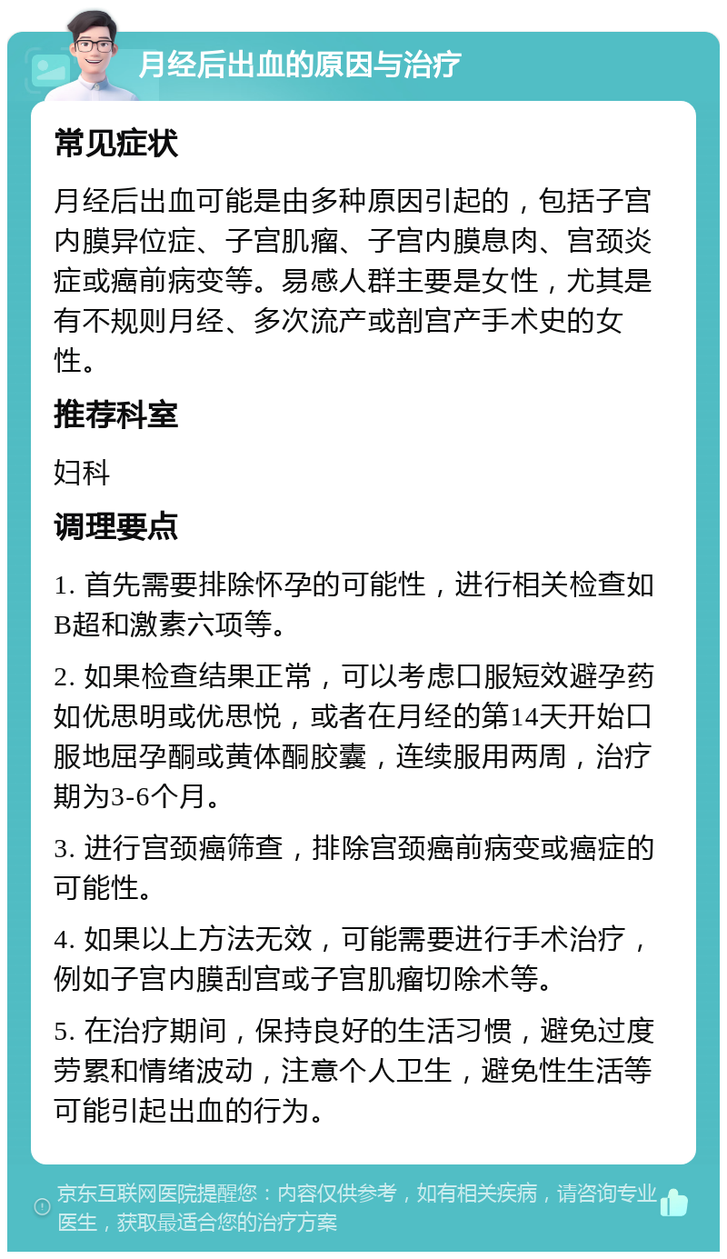 月经后出血的原因与治疗 常见症状 月经后出血可能是由多种原因引起的，包括子宫内膜异位症、子宫肌瘤、子宫内膜息肉、宫颈炎症或癌前病变等。易感人群主要是女性，尤其是有不规则月经、多次流产或剖宫产手术史的女性。 推荐科室 妇科 调理要点 1. 首先需要排除怀孕的可能性，进行相关检查如B超和激素六项等。 2. 如果检查结果正常，可以考虑口服短效避孕药如优思明或优思悦，或者在月经的第14天开始口服地屈孕酮或黄体酮胶囊，连续服用两周，治疗期为3-6个月。 3. 进行宫颈癌筛查，排除宫颈癌前病变或癌症的可能性。 4. 如果以上方法无效，可能需要进行手术治疗，例如子宫内膜刮宫或子宫肌瘤切除术等。 5. 在治疗期间，保持良好的生活习惯，避免过度劳累和情绪波动，注意个人卫生，避免性生活等可能引起出血的行为。