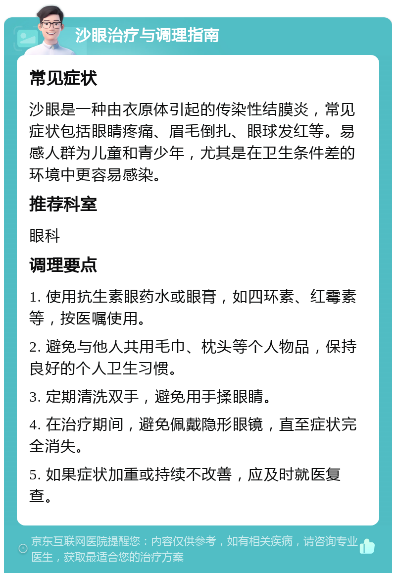 沙眼治疗与调理指南 常见症状 沙眼是一种由衣原体引起的传染性结膜炎，常见症状包括眼睛疼痛、眉毛倒扎、眼球发红等。易感人群为儿童和青少年，尤其是在卫生条件差的环境中更容易感染。 推荐科室 眼科 调理要点 1. 使用抗生素眼药水或眼膏，如四环素、红霉素等，按医嘱使用。 2. 避免与他人共用毛巾、枕头等个人物品，保持良好的个人卫生习惯。 3. 定期清洗双手，避免用手揉眼睛。 4. 在治疗期间，避免佩戴隐形眼镜，直至症状完全消失。 5. 如果症状加重或持续不改善，应及时就医复查。