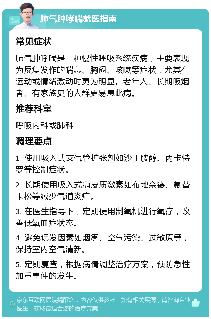 肺气肿哮喘就医指南 常见症状 肺气肿哮喘是一种慢性呼吸系统疾病，主要表现为反复发作的喘息、胸闷、咳嗽等症状，尤其在运动或情绪激动时更为明显。老年人、长期吸烟者、有家族史的人群更易患此病。 推荐科室 呼吸内科或肺科 调理要点 1. 使用吸入式支气管扩张剂如沙丁胺醇、丙卡特罗等控制症状。 2. 长期使用吸入式糖皮质激素如布地奈德、氟替卡松等减少气道炎症。 3. 在医生指导下，定期使用制氧机进行氧疗，改善低氧血症状态。 4. 避免诱发因素如烟雾、空气污染、过敏原等，保持室内空气清新。 5. 定期复查，根据病情调整治疗方案，预防急性加重事件的发生。