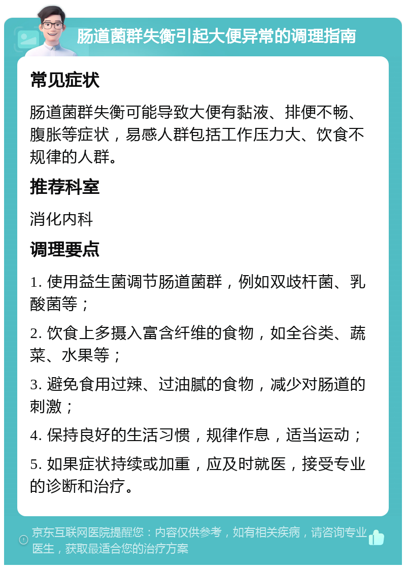 肠道菌群失衡引起大便异常的调理指南 常见症状 肠道菌群失衡可能导致大便有黏液、排便不畅、腹胀等症状，易感人群包括工作压力大、饮食不规律的人群。 推荐科室 消化内科 调理要点 1. 使用益生菌调节肠道菌群，例如双歧杆菌、乳酸菌等； 2. 饮食上多摄入富含纤维的食物，如全谷类、蔬菜、水果等； 3. 避免食用过辣、过油腻的食物，减少对肠道的刺激； 4. 保持良好的生活习惯，规律作息，适当运动； 5. 如果症状持续或加重，应及时就医，接受专业的诊断和治疗。