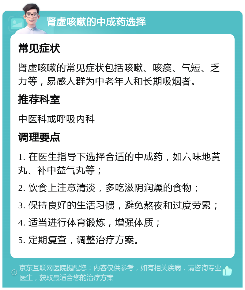 肾虚咳嗽的中成药选择 常见症状 肾虚咳嗽的常见症状包括咳嗽、咳痰、气短、乏力等，易感人群为中老年人和长期吸烟者。 推荐科室 中医科或呼吸内科 调理要点 1. 在医生指导下选择合适的中成药，如六味地黄丸、补中益气丸等； 2. 饮食上注意清淡，多吃滋阴润燥的食物； 3. 保持良好的生活习惯，避免熬夜和过度劳累； 4. 适当进行体育锻炼，增强体质； 5. 定期复查，调整治疗方案。