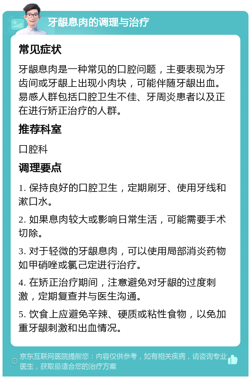 牙龈息肉的调理与治疗 常见症状 牙龈息肉是一种常见的口腔问题，主要表现为牙齿间或牙龈上出现小肉块，可能伴随牙龈出血。易感人群包括口腔卫生不佳、牙周炎患者以及正在进行矫正治疗的人群。 推荐科室 口腔科 调理要点 1. 保持良好的口腔卫生，定期刷牙、使用牙线和漱口水。 2. 如果息肉较大或影响日常生活，可能需要手术切除。 3. 对于轻微的牙龈息肉，可以使用局部消炎药物如甲硝唑或氯己定进行治疗。 4. 在矫正治疗期间，注意避免对牙龈的过度刺激，定期复查并与医生沟通。 5. 饮食上应避免辛辣、硬质或粘性食物，以免加重牙龈刺激和出血情况。