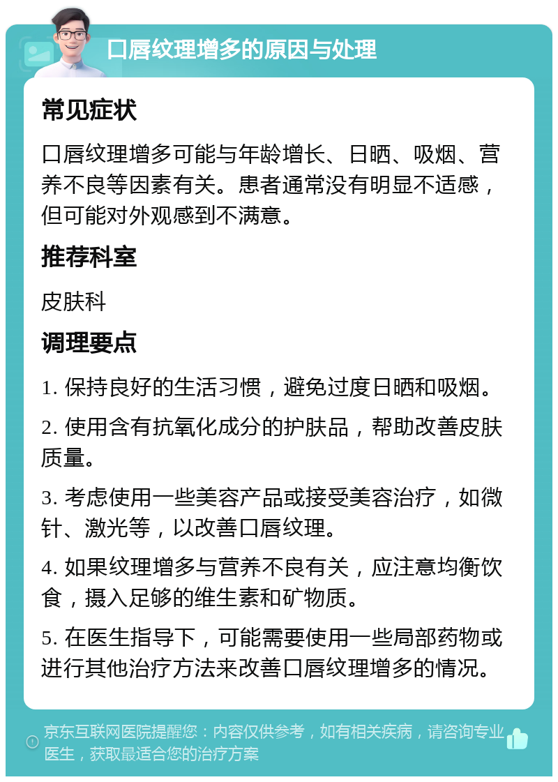 口唇纹理增多的原因与处理 常见症状 口唇纹理增多可能与年龄增长、日晒、吸烟、营养不良等因素有关。患者通常没有明显不适感，但可能对外观感到不满意。 推荐科室 皮肤科 调理要点 1. 保持良好的生活习惯，避免过度日晒和吸烟。 2. 使用含有抗氧化成分的护肤品，帮助改善皮肤质量。 3. 考虑使用一些美容产品或接受美容治疗，如微针、激光等，以改善口唇纹理。 4. 如果纹理增多与营养不良有关，应注意均衡饮食，摄入足够的维生素和矿物质。 5. 在医生指导下，可能需要使用一些局部药物或进行其他治疗方法来改善口唇纹理增多的情况。