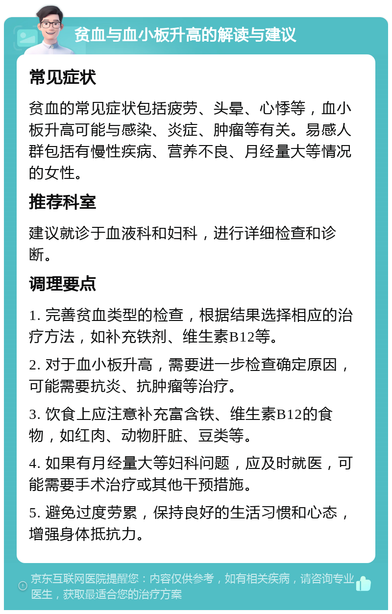 贫血与血小板升高的解读与建议 常见症状 贫血的常见症状包括疲劳、头晕、心悸等，血小板升高可能与感染、炎症、肿瘤等有关。易感人群包括有慢性疾病、营养不良、月经量大等情况的女性。 推荐科室 建议就诊于血液科和妇科，进行详细检查和诊断。 调理要点 1. 完善贫血类型的检查，根据结果选择相应的治疗方法，如补充铁剂、维生素B12等。 2. 对于血小板升高，需要进一步检查确定原因，可能需要抗炎、抗肿瘤等治疗。 3. 饮食上应注意补充富含铁、维生素B12的食物，如红肉、动物肝脏、豆类等。 4. 如果有月经量大等妇科问题，应及时就医，可能需要手术治疗或其他干预措施。 5. 避免过度劳累，保持良好的生活习惯和心态，增强身体抵抗力。