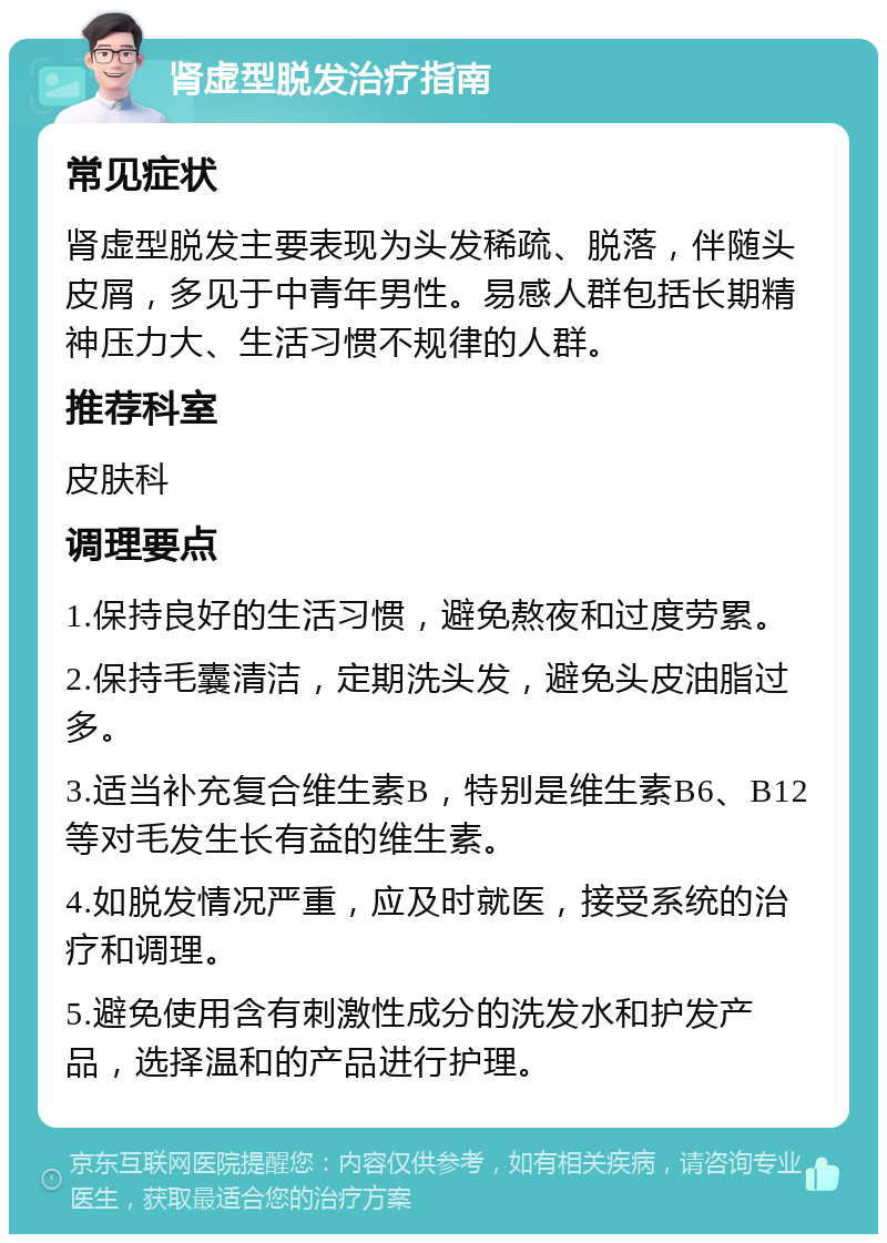 肾虚型脱发治疗指南 常见症状 肾虚型脱发主要表现为头发稀疏、脱落，伴随头皮屑，多见于中青年男性。易感人群包括长期精神压力大、生活习惯不规律的人群。 推荐科室 皮肤科 调理要点 1.保持良好的生活习惯，避免熬夜和过度劳累。 2.保持毛囊清洁，定期洗头发，避免头皮油脂过多。 3.适当补充复合维生素B，特别是维生素B6、B12等对毛发生长有益的维生素。 4.如脱发情况严重，应及时就医，接受系统的治疗和调理。 5.避免使用含有刺激性成分的洗发水和护发产品，选择温和的产品进行护理。