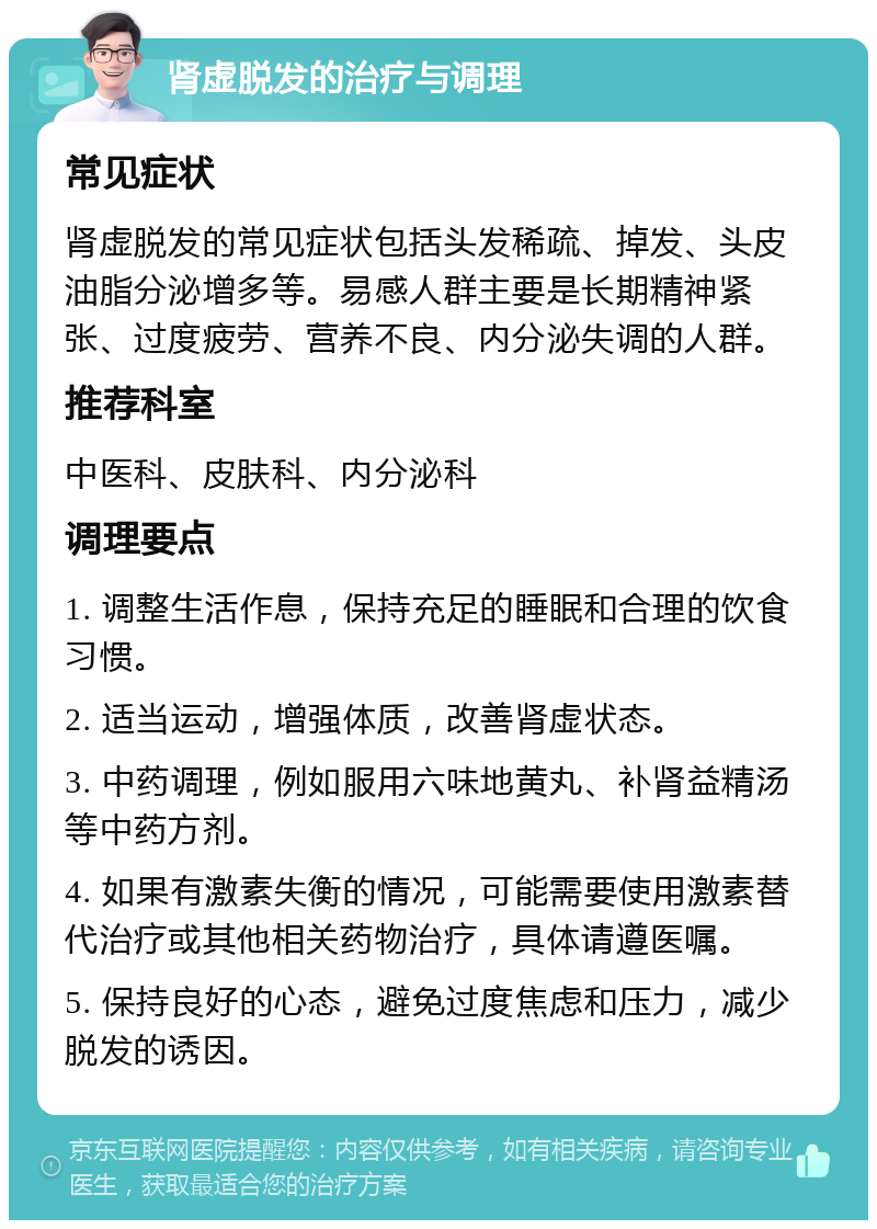 肾虚脱发的治疗与调理 常见症状 肾虚脱发的常见症状包括头发稀疏、掉发、头皮油脂分泌增多等。易感人群主要是长期精神紧张、过度疲劳、营养不良、内分泌失调的人群。 推荐科室 中医科、皮肤科、内分泌科 调理要点 1. 调整生活作息，保持充足的睡眠和合理的饮食习惯。 2. 适当运动，增强体质，改善肾虚状态。 3. 中药调理，例如服用六味地黄丸、补肾益精汤等中药方剂。 4. 如果有激素失衡的情况，可能需要使用激素替代治疗或其他相关药物治疗，具体请遵医嘱。 5. 保持良好的心态，避免过度焦虑和压力，减少脱发的诱因。