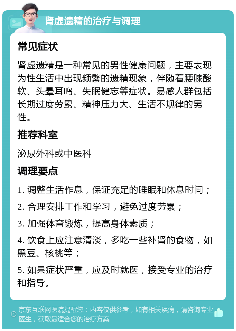 肾虚遗精的治疗与调理 常见症状 肾虚遗精是一种常见的男性健康问题，主要表现为性生活中出现频繁的遗精现象，伴随着腰膝酸软、头晕耳鸣、失眠健忘等症状。易感人群包括长期过度劳累、精神压力大、生活不规律的男性。 推荐科室 泌尿外科或中医科 调理要点 1. 调整生活作息，保证充足的睡眠和休息时间； 2. 合理安排工作和学习，避免过度劳累； 3. 加强体育锻炼，提高身体素质； 4. 饮食上应注意清淡，多吃一些补肾的食物，如黑豆、核桃等； 5. 如果症状严重，应及时就医，接受专业的治疗和指导。