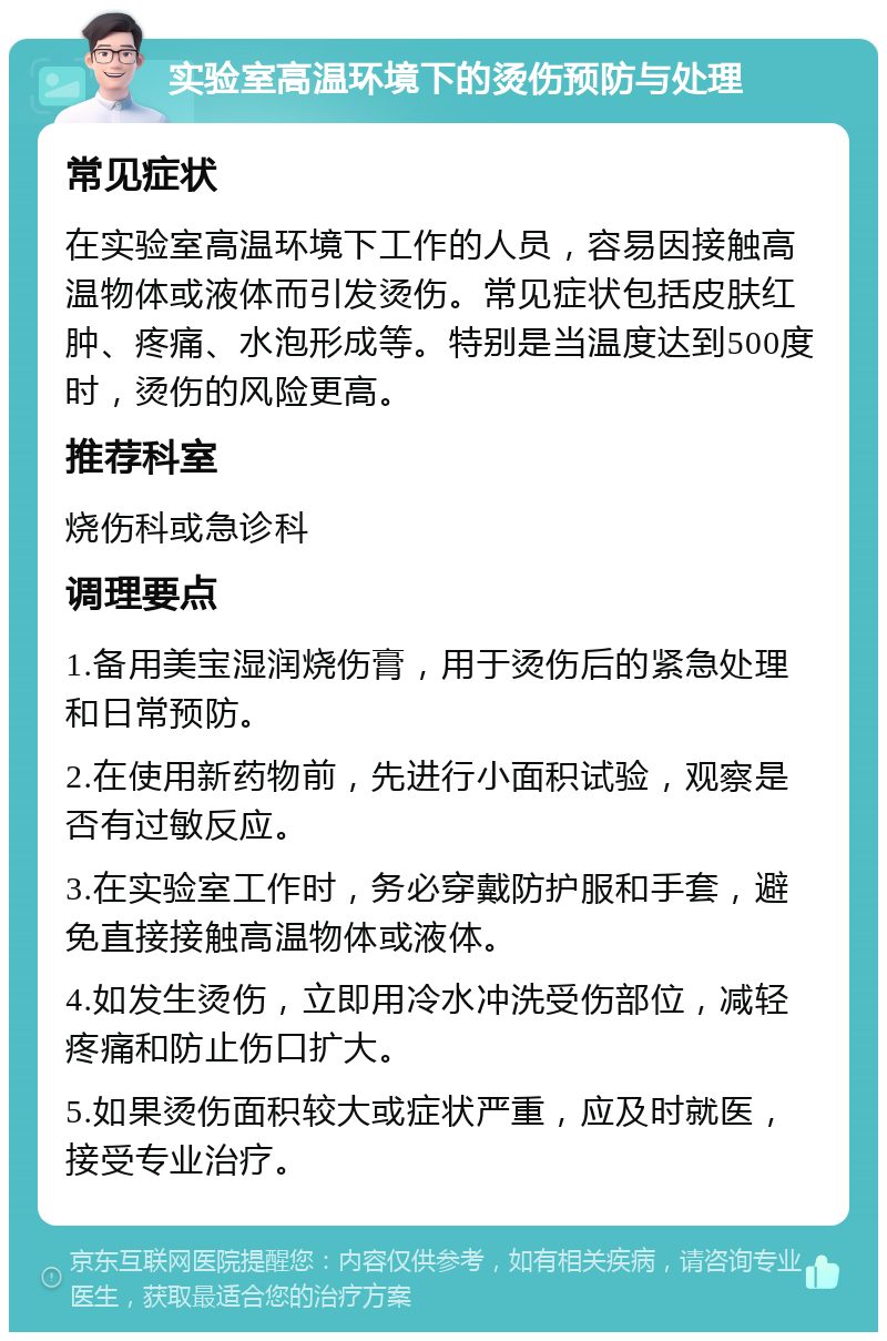 实验室高温环境下的烫伤预防与处理 常见症状 在实验室高温环境下工作的人员，容易因接触高温物体或液体而引发烫伤。常见症状包括皮肤红肿、疼痛、水泡形成等。特别是当温度达到500度时，烫伤的风险更高。 推荐科室 烧伤科或急诊科 调理要点 1.备用美宝湿润烧伤膏，用于烫伤后的紧急处理和日常预防。 2.在使用新药物前，先进行小面积试验，观察是否有过敏反应。 3.在实验室工作时，务必穿戴防护服和手套，避免直接接触高温物体或液体。 4.如发生烫伤，立即用冷水冲洗受伤部位，减轻疼痛和防止伤口扩大。 5.如果烫伤面积较大或症状严重，应及时就医，接受专业治疗。