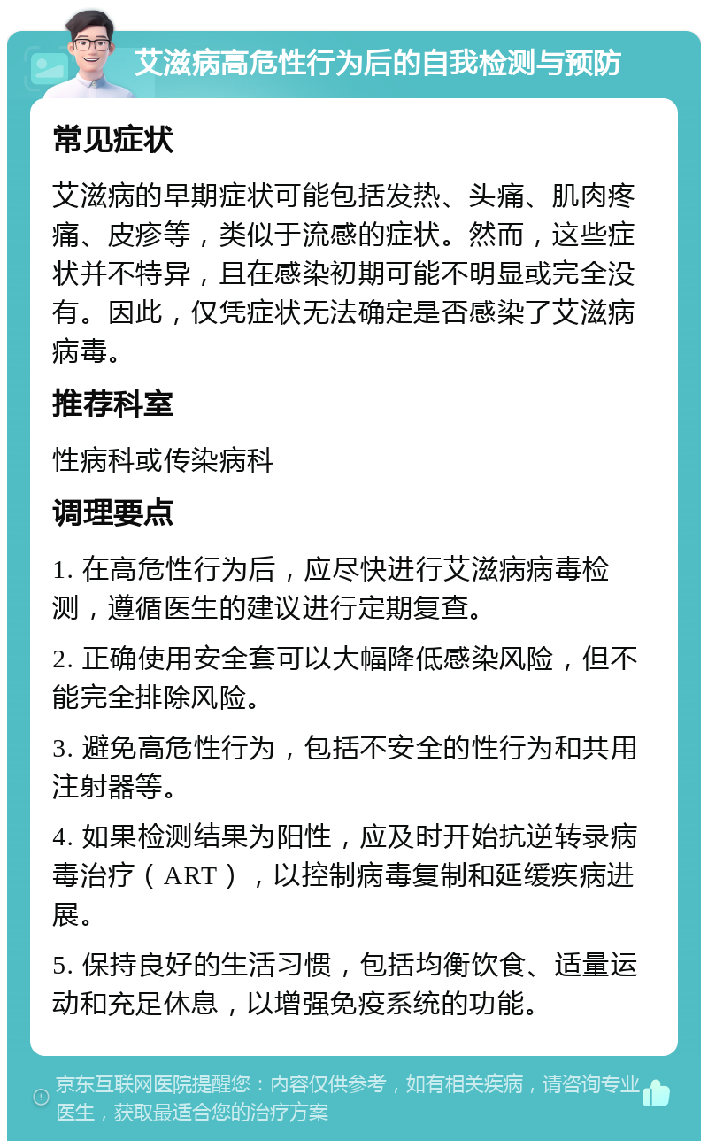 艾滋病高危性行为后的自我检测与预防 常见症状 艾滋病的早期症状可能包括发热、头痛、肌肉疼痛、皮疹等，类似于流感的症状。然而，这些症状并不特异，且在感染初期可能不明显或完全没有。因此，仅凭症状无法确定是否感染了艾滋病病毒。 推荐科室 性病科或传染病科 调理要点 1. 在高危性行为后，应尽快进行艾滋病病毒检测，遵循医生的建议进行定期复查。 2. 正确使用安全套可以大幅降低感染风险，但不能完全排除风险。 3. 避免高危性行为，包括不安全的性行为和共用注射器等。 4. 如果检测结果为阳性，应及时开始抗逆转录病毒治疗（ART），以控制病毒复制和延缓疾病进展。 5. 保持良好的生活习惯，包括均衡饮食、适量运动和充足休息，以增强免疫系统的功能。