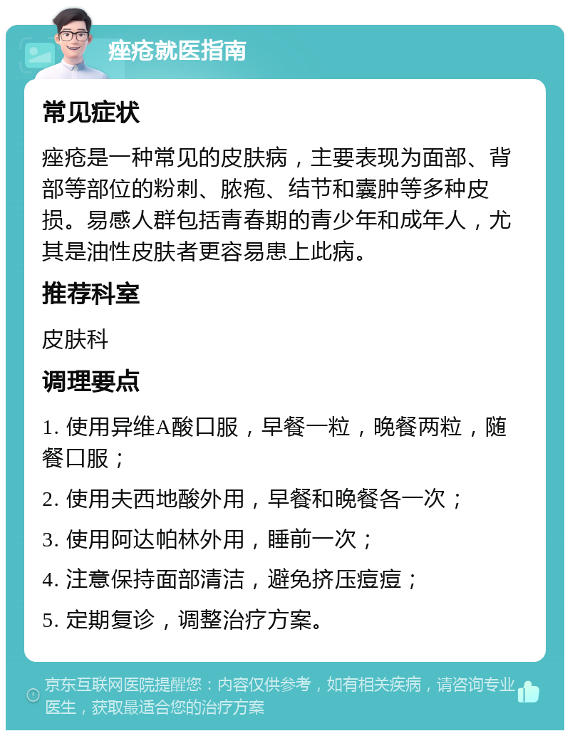 痤疮就医指南 常见症状 痤疮是一种常见的皮肤病，主要表现为面部、背部等部位的粉刺、脓疱、结节和囊肿等多种皮损。易感人群包括青春期的青少年和成年人，尤其是油性皮肤者更容易患上此病。 推荐科室 皮肤科 调理要点 1. 使用异维A酸口服，早餐一粒，晚餐两粒，随餐口服； 2. 使用夫西地酸外用，早餐和晚餐各一次； 3. 使用阿达帕林外用，睡前一次； 4. 注意保持面部清洁，避免挤压痘痘； 5. 定期复诊，调整治疗方案。