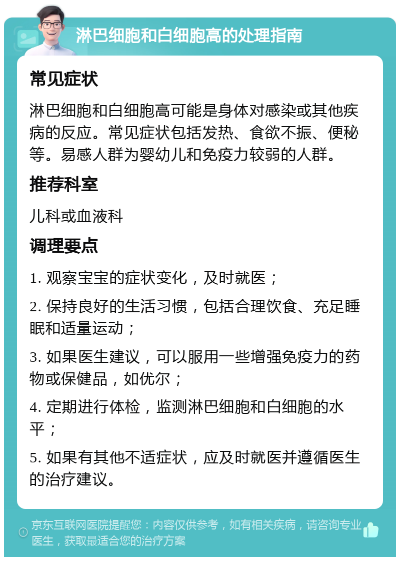 淋巴细胞和白细胞高的处理指南 常见症状 淋巴细胞和白细胞高可能是身体对感染或其他疾病的反应。常见症状包括发热、食欲不振、便秘等。易感人群为婴幼儿和免疫力较弱的人群。 推荐科室 儿科或血液科 调理要点 1. 观察宝宝的症状变化，及时就医； 2. 保持良好的生活习惯，包括合理饮食、充足睡眠和适量运动； 3. 如果医生建议，可以服用一些增强免疫力的药物或保健品，如优尔； 4. 定期进行体检，监测淋巴细胞和白细胞的水平； 5. 如果有其他不适症状，应及时就医并遵循医生的治疗建议。