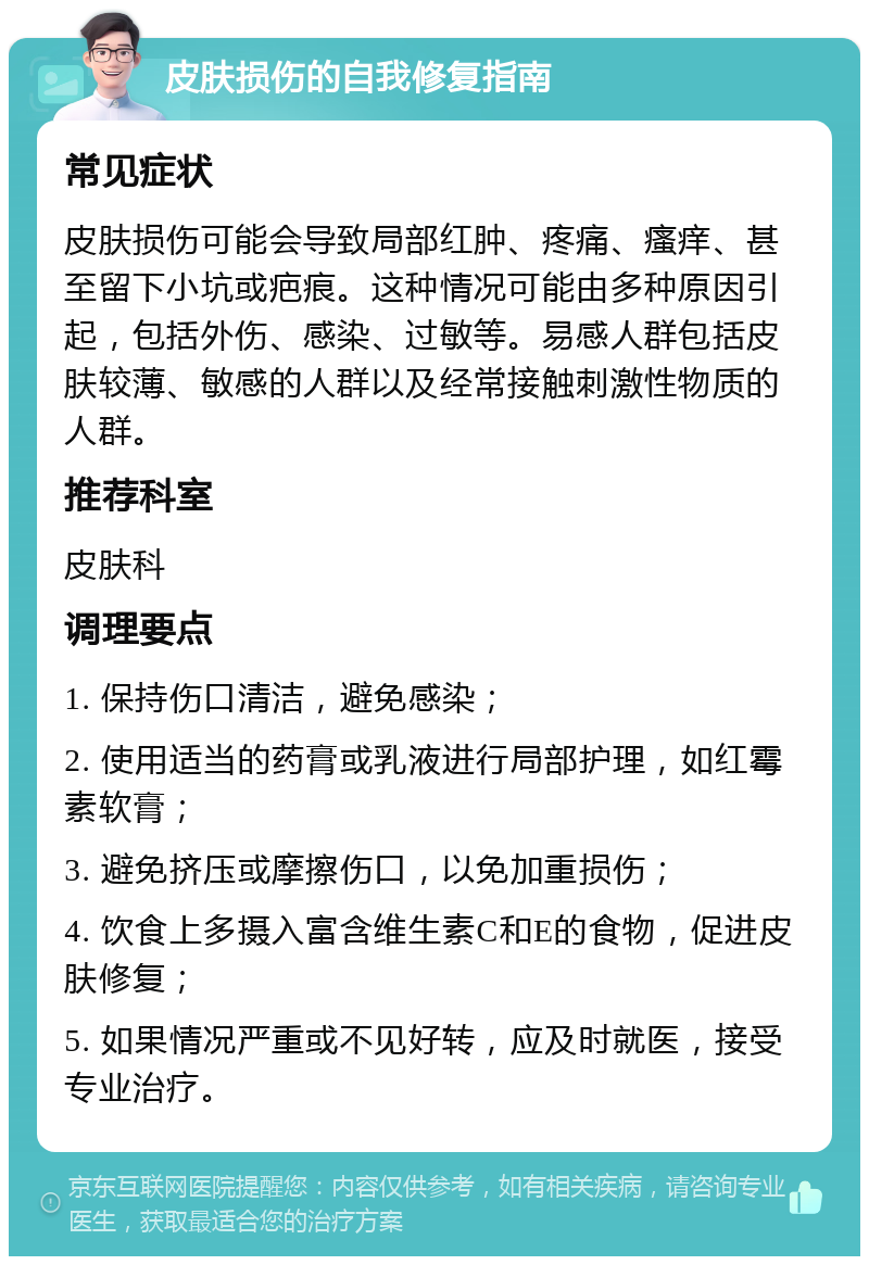 皮肤损伤的自我修复指南 常见症状 皮肤损伤可能会导致局部红肿、疼痛、瘙痒、甚至留下小坑或疤痕。这种情况可能由多种原因引起，包括外伤、感染、过敏等。易感人群包括皮肤较薄、敏感的人群以及经常接触刺激性物质的人群。 推荐科室 皮肤科 调理要点 1. 保持伤口清洁，避免感染； 2. 使用适当的药膏或乳液进行局部护理，如红霉素软膏； 3. 避免挤压或摩擦伤口，以免加重损伤； 4. 饮食上多摄入富含维生素C和E的食物，促进皮肤修复； 5. 如果情况严重或不见好转，应及时就医，接受专业治疗。