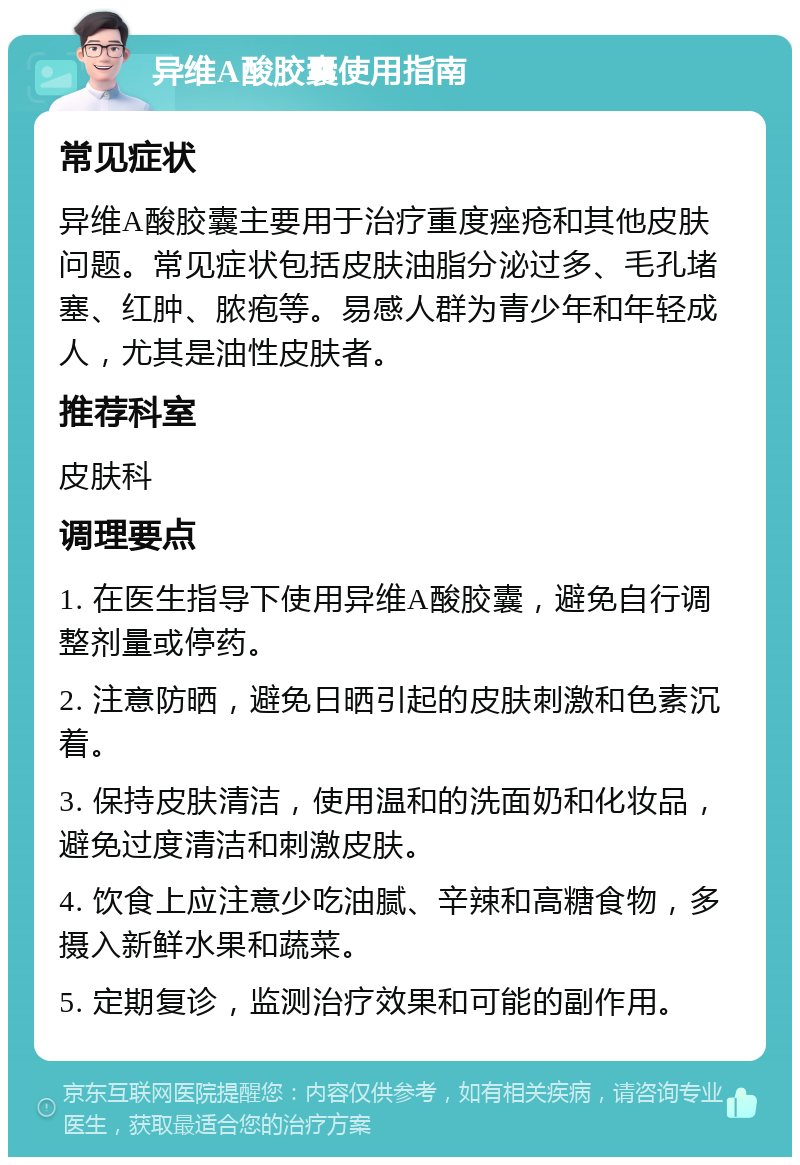 异维A酸胶囊使用指南 常见症状 异维A酸胶囊主要用于治疗重度痤疮和其他皮肤问题。常见症状包括皮肤油脂分泌过多、毛孔堵塞、红肿、脓疱等。易感人群为青少年和年轻成人，尤其是油性皮肤者。 推荐科室 皮肤科 调理要点 1. 在医生指导下使用异维A酸胶囊，避免自行调整剂量或停药。 2. 注意防晒，避免日晒引起的皮肤刺激和色素沉着。 3. 保持皮肤清洁，使用温和的洗面奶和化妆品，避免过度清洁和刺激皮肤。 4. 饮食上应注意少吃油腻、辛辣和高糖食物，多摄入新鲜水果和蔬菜。 5. 定期复诊，监测治疗效果和可能的副作用。