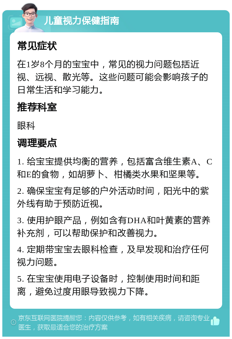 儿童视力保健指南 常见症状 在1岁8个月的宝宝中，常见的视力问题包括近视、远视、散光等。这些问题可能会影响孩子的日常生活和学习能力。 推荐科室 眼科 调理要点 1. 给宝宝提供均衡的营养，包括富含维生素A、C和E的食物，如胡萝卜、柑橘类水果和坚果等。 2. 确保宝宝有足够的户外活动时间，阳光中的紫外线有助于预防近视。 3. 使用护眼产品，例如含有DHA和叶黄素的营养补充剂，可以帮助保护和改善视力。 4. 定期带宝宝去眼科检查，及早发现和治疗任何视力问题。 5. 在宝宝使用电子设备时，控制使用时间和距离，避免过度用眼导致视力下降。