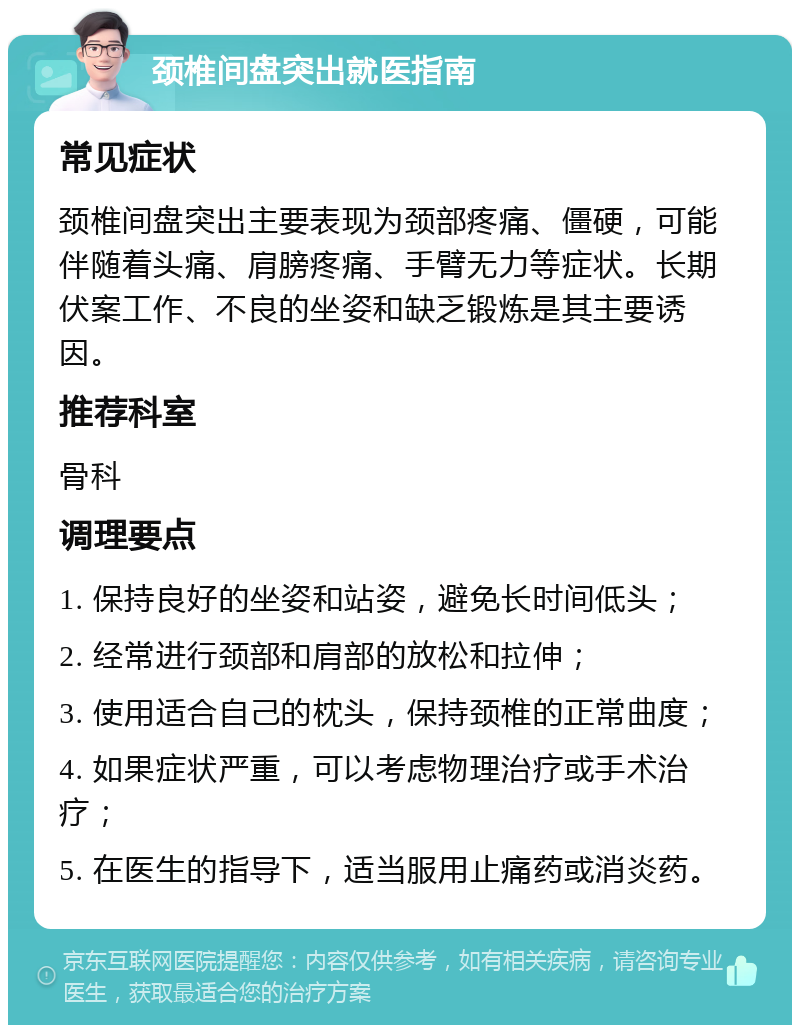 颈椎间盘突出就医指南 常见症状 颈椎间盘突出主要表现为颈部疼痛、僵硬，可能伴随着头痛、肩膀疼痛、手臂无力等症状。长期伏案工作、不良的坐姿和缺乏锻炼是其主要诱因。 推荐科室 骨科 调理要点 1. 保持良好的坐姿和站姿，避免长时间低头； 2. 经常进行颈部和肩部的放松和拉伸； 3. 使用适合自己的枕头，保持颈椎的正常曲度； 4. 如果症状严重，可以考虑物理治疗或手术治疗； 5. 在医生的指导下，适当服用止痛药或消炎药。