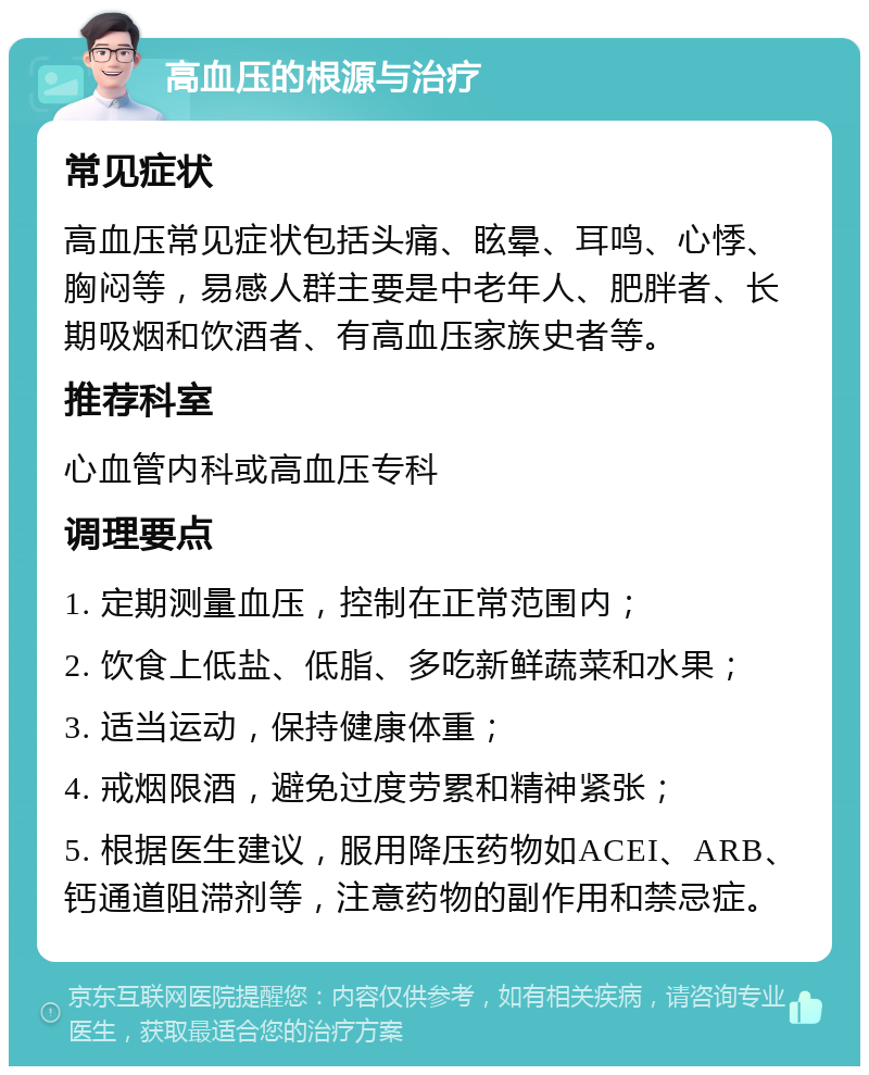 高血压的根源与治疗 常见症状 高血压常见症状包括头痛、眩晕、耳鸣、心悸、胸闷等，易感人群主要是中老年人、肥胖者、长期吸烟和饮酒者、有高血压家族史者等。 推荐科室 心血管内科或高血压专科 调理要点 1. 定期测量血压，控制在正常范围内； 2. 饮食上低盐、低脂、多吃新鲜蔬菜和水果； 3. 适当运动，保持健康体重； 4. 戒烟限酒，避免过度劳累和精神紧张； 5. 根据医生建议，服用降压药物如ACEI、ARB、钙通道阻滞剂等，注意药物的副作用和禁忌症。