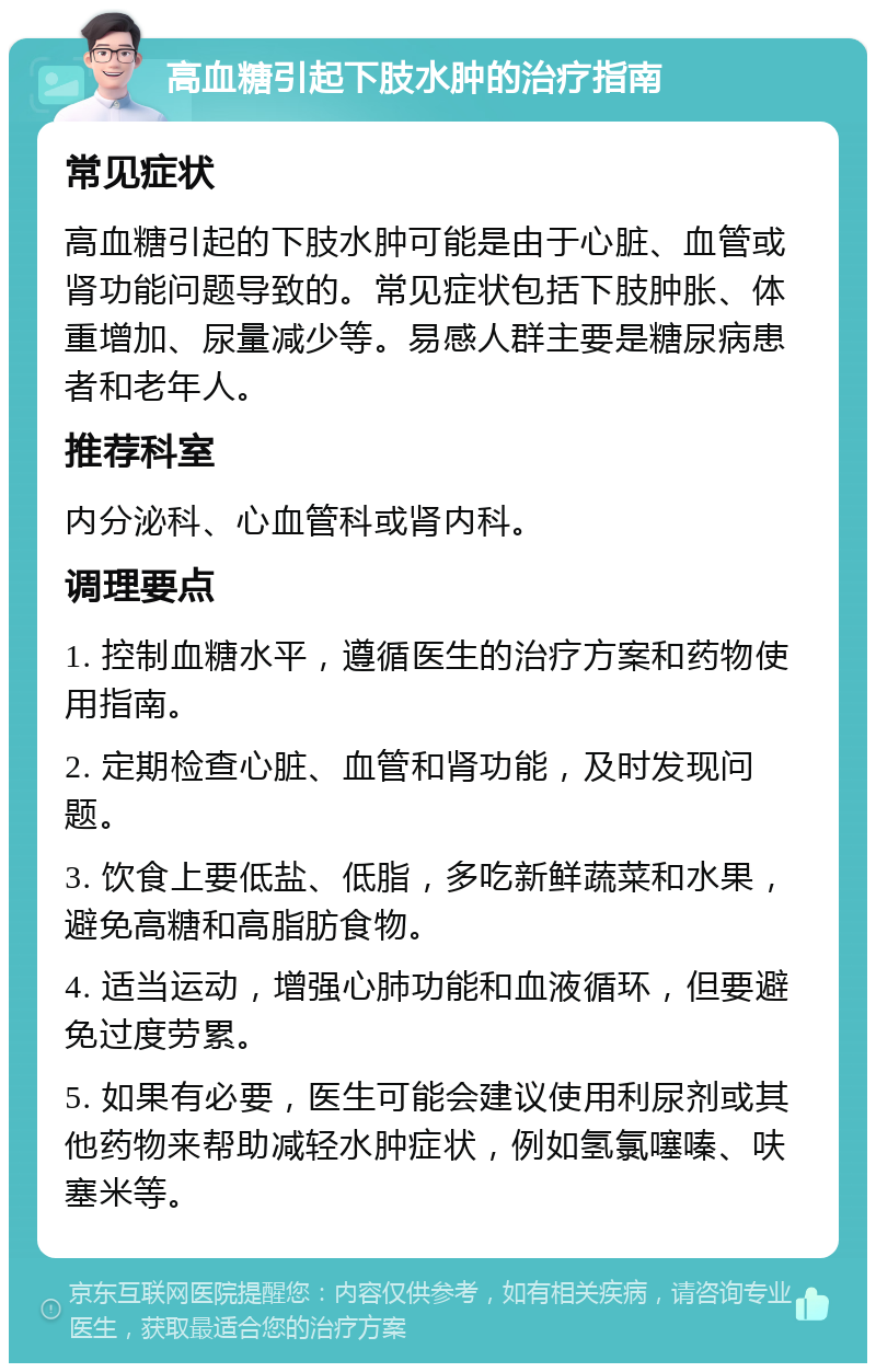 高血糖引起下肢水肿的治疗指南 常见症状 高血糖引起的下肢水肿可能是由于心脏、血管或肾功能问题导致的。常见症状包括下肢肿胀、体重增加、尿量减少等。易感人群主要是糖尿病患者和老年人。 推荐科室 内分泌科、心血管科或肾内科。 调理要点 1. 控制血糖水平，遵循医生的治疗方案和药物使用指南。 2. 定期检查心脏、血管和肾功能，及时发现问题。 3. 饮食上要低盐、低脂，多吃新鲜蔬菜和水果，避免高糖和高脂肪食物。 4. 适当运动，增强心肺功能和血液循环，但要避免过度劳累。 5. 如果有必要，医生可能会建议使用利尿剂或其他药物来帮助减轻水肿症状，例如氢氯噻嗪、呋塞米等。