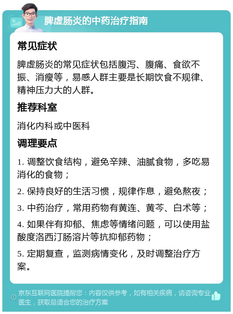 脾虚肠炎的中药治疗指南 常见症状 脾虚肠炎的常见症状包括腹泻、腹痛、食欲不振、消瘦等，易感人群主要是长期饮食不规律、精神压力大的人群。 推荐科室 消化内科或中医科 调理要点 1. 调整饮食结构，避免辛辣、油腻食物，多吃易消化的食物； 2. 保持良好的生活习惯，规律作息，避免熬夜； 3. 中药治疗，常用药物有黄连、黄芩、白术等； 4. 如果伴有抑郁、焦虑等情绪问题，可以使用盐酸度洛西汀肠溶片等抗抑郁药物； 5. 定期复查，监测病情变化，及时调整治疗方案。