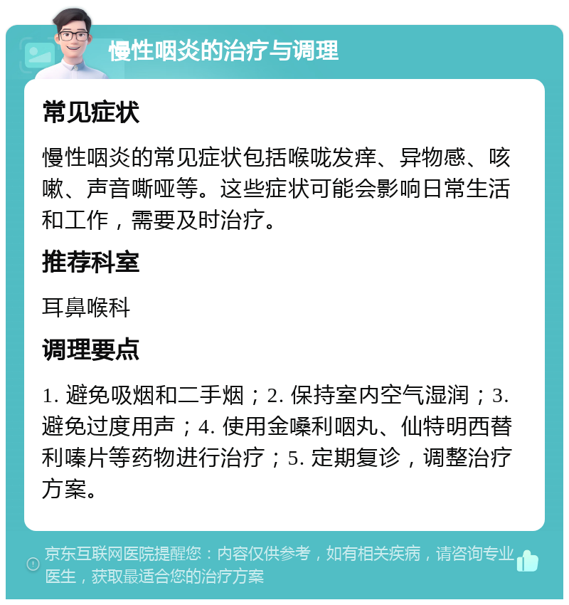 慢性咽炎的治疗与调理 常见症状 慢性咽炎的常见症状包括喉咙发痒、异物感、咳嗽、声音嘶哑等。这些症状可能会影响日常生活和工作，需要及时治疗。 推荐科室 耳鼻喉科 调理要点 1. 避免吸烟和二手烟；2. 保持室内空气湿润；3. 避免过度用声；4. 使用金嗓利咽丸、仙特明西替利嗪片等药物进行治疗；5. 定期复诊，调整治疗方案。