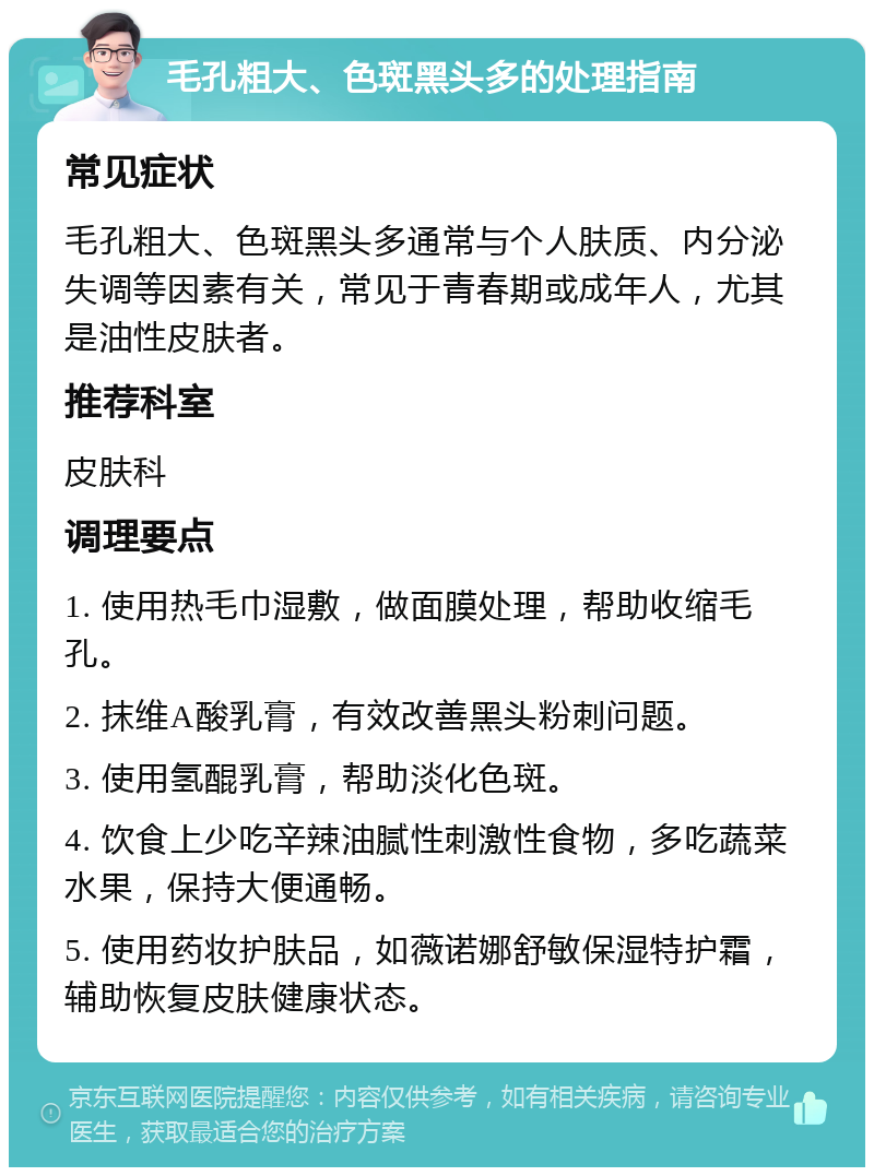 毛孔粗大、色斑黑头多的处理指南 常见症状 毛孔粗大、色斑黑头多通常与个人肤质、内分泌失调等因素有关，常见于青春期或成年人，尤其是油性皮肤者。 推荐科室 皮肤科 调理要点 1. 使用热毛巾湿敷，做面膜处理，帮助收缩毛孔。 2. 抹维A酸乳膏，有效改善黑头粉刺问题。 3. 使用氢醌乳膏，帮助淡化色斑。 4. 饮食上少吃辛辣油腻性刺激性食物，多吃蔬菜水果，保持大便通畅。 5. 使用药妆护肤品，如薇诺娜舒敏保湿特护霜，辅助恢复皮肤健康状态。