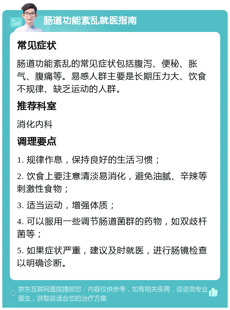 肠道功能紊乱就医指南 常见症状 肠道功能紊乱的常见症状包括腹泻、便秘、胀气、腹痛等。易感人群主要是长期压力大、饮食不规律、缺乏运动的人群。 推荐科室 消化内科 调理要点 1. 规律作息，保持良好的生活习惯； 2. 饮食上要注意清淡易消化，避免油腻、辛辣等刺激性食物； 3. 适当运动，增强体质； 4. 可以服用一些调节肠道菌群的药物，如双歧杆菌等； 5. 如果症状严重，建议及时就医，进行肠镜检查以明确诊断。