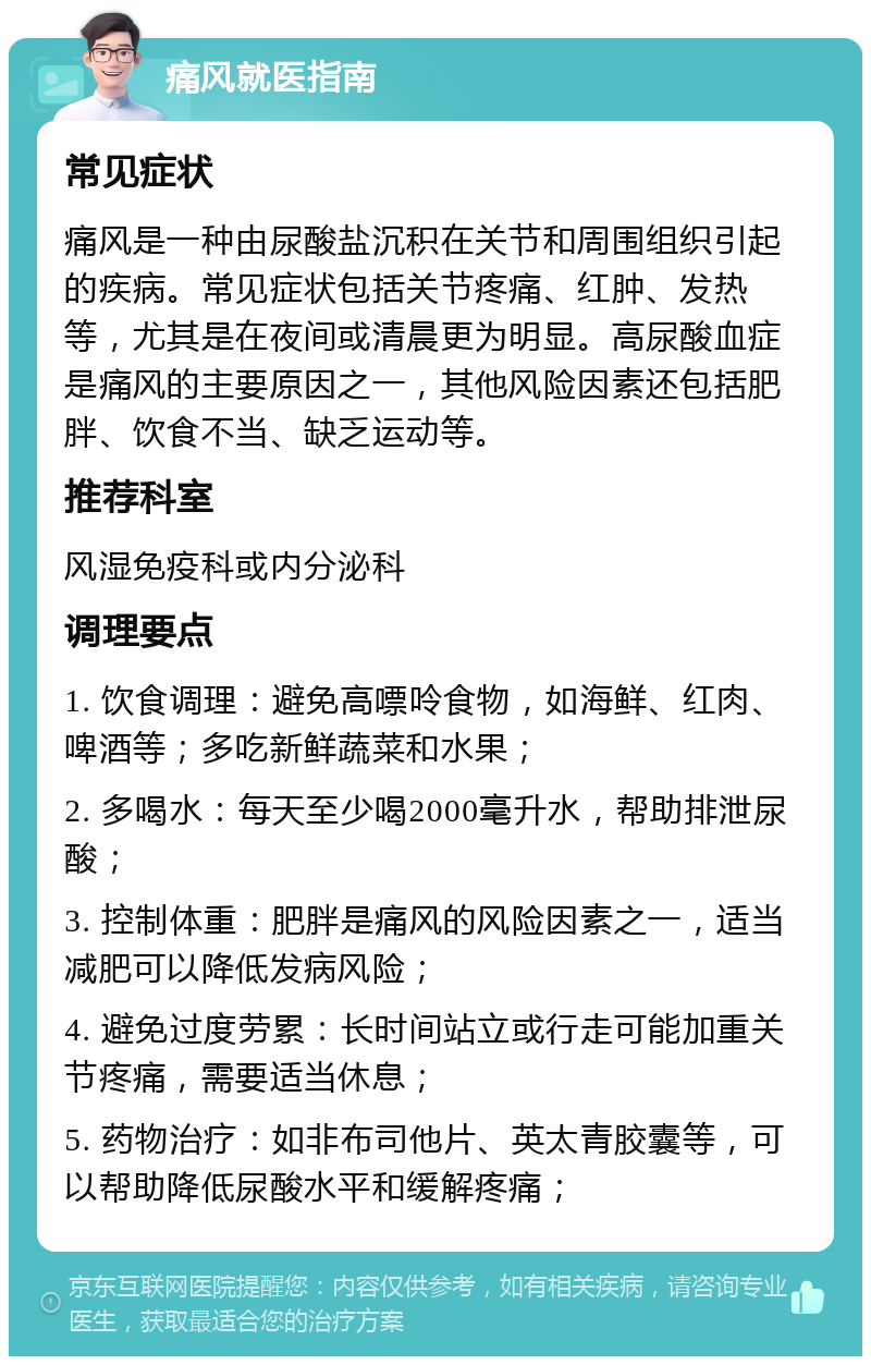 痛风就医指南 常见症状 痛风是一种由尿酸盐沉积在关节和周围组织引起的疾病。常见症状包括关节疼痛、红肿、发热等，尤其是在夜间或清晨更为明显。高尿酸血症是痛风的主要原因之一，其他风险因素还包括肥胖、饮食不当、缺乏运动等。 推荐科室 风湿免疫科或内分泌科 调理要点 1. 饮食调理：避免高嘌呤食物，如海鲜、红肉、啤酒等；多吃新鲜蔬菜和水果； 2. 多喝水：每天至少喝2000毫升水，帮助排泄尿酸； 3. 控制体重：肥胖是痛风的风险因素之一，适当减肥可以降低发病风险； 4. 避免过度劳累：长时间站立或行走可能加重关节疼痛，需要适当休息； 5. 药物治疗：如非布司他片、英太青胶囊等，可以帮助降低尿酸水平和缓解疼痛；