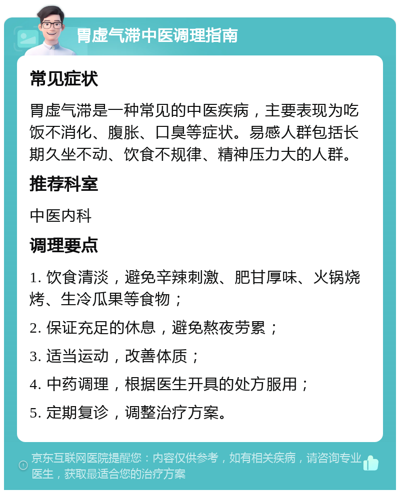 胃虚气滞中医调理指南 常见症状 胃虚气滞是一种常见的中医疾病，主要表现为吃饭不消化、腹胀、口臭等症状。易感人群包括长期久坐不动、饮食不规律、精神压力大的人群。 推荐科室 中医内科 调理要点 1. 饮食清淡，避免辛辣刺激、肥甘厚味、火锅烧烤、生冷瓜果等食物； 2. 保证充足的休息，避免熬夜劳累； 3. 适当运动，改善体质； 4. 中药调理，根据医生开具的处方服用； 5. 定期复诊，调整治疗方案。