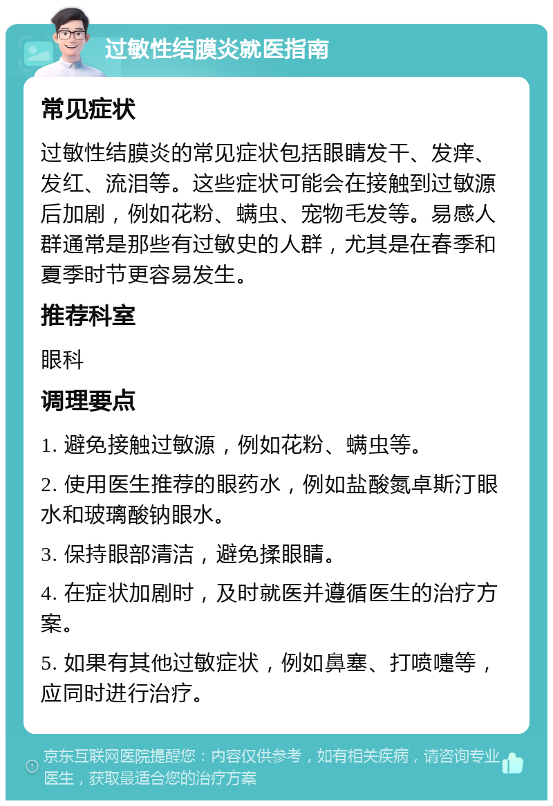 过敏性结膜炎就医指南 常见症状 过敏性结膜炎的常见症状包括眼睛发干、发痒、发红、流泪等。这些症状可能会在接触到过敏源后加剧，例如花粉、螨虫、宠物毛发等。易感人群通常是那些有过敏史的人群，尤其是在春季和夏季时节更容易发生。 推荐科室 眼科 调理要点 1. 避免接触过敏源，例如花粉、螨虫等。 2. 使用医生推荐的眼药水，例如盐酸氮卓斯汀眼水和玻璃酸钠眼水。 3. 保持眼部清洁，避免揉眼睛。 4. 在症状加剧时，及时就医并遵循医生的治疗方案。 5. 如果有其他过敏症状，例如鼻塞、打喷嚏等，应同时进行治疗。