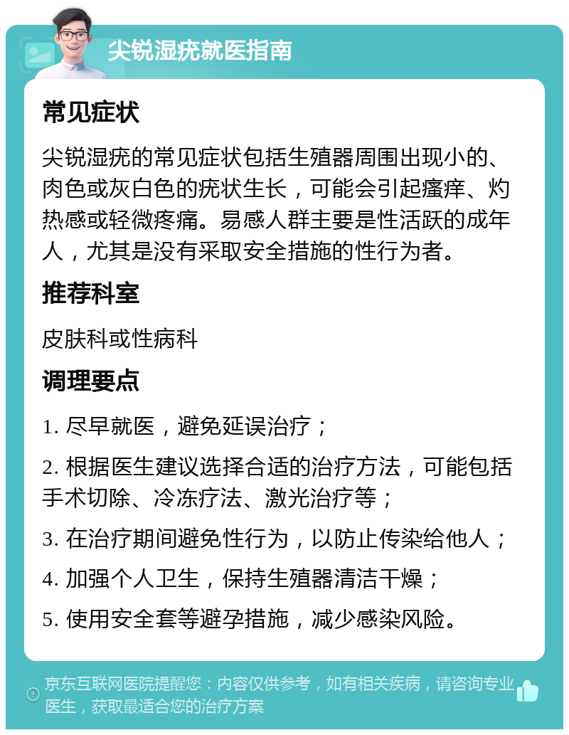 尖锐湿疣就医指南 常见症状 尖锐湿疣的常见症状包括生殖器周围出现小的、肉色或灰白色的疣状生长，可能会引起瘙痒、灼热感或轻微疼痛。易感人群主要是性活跃的成年人，尤其是没有采取安全措施的性行为者。 推荐科室 皮肤科或性病科 调理要点 1. 尽早就医，避免延误治疗； 2. 根据医生建议选择合适的治疗方法，可能包括手术切除、冷冻疗法、激光治疗等； 3. 在治疗期间避免性行为，以防止传染给他人； 4. 加强个人卫生，保持生殖器清洁干燥； 5. 使用安全套等避孕措施，减少感染风险。