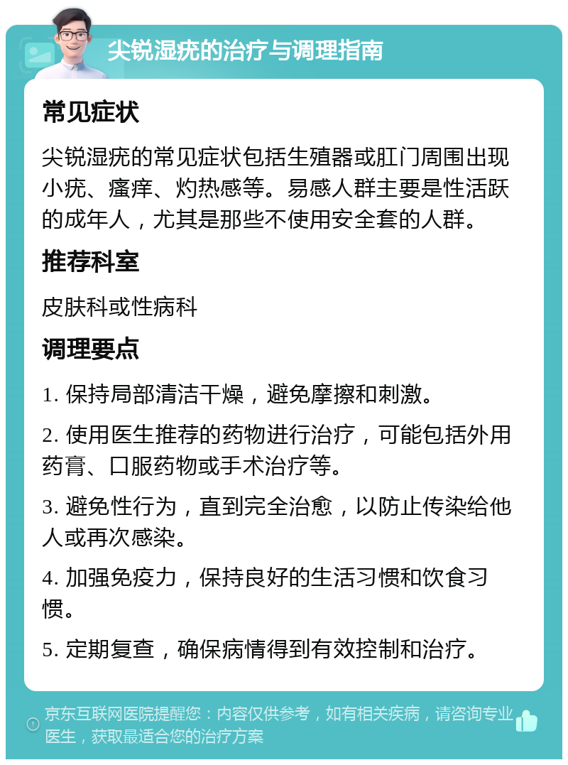 尖锐湿疣的治疗与调理指南 常见症状 尖锐湿疣的常见症状包括生殖器或肛门周围出现小疣、瘙痒、灼热感等。易感人群主要是性活跃的成年人，尤其是那些不使用安全套的人群。 推荐科室 皮肤科或性病科 调理要点 1. 保持局部清洁干燥，避免摩擦和刺激。 2. 使用医生推荐的药物进行治疗，可能包括外用药膏、口服药物或手术治疗等。 3. 避免性行为，直到完全治愈，以防止传染给他人或再次感染。 4. 加强免疫力，保持良好的生活习惯和饮食习惯。 5. 定期复查，确保病情得到有效控制和治疗。