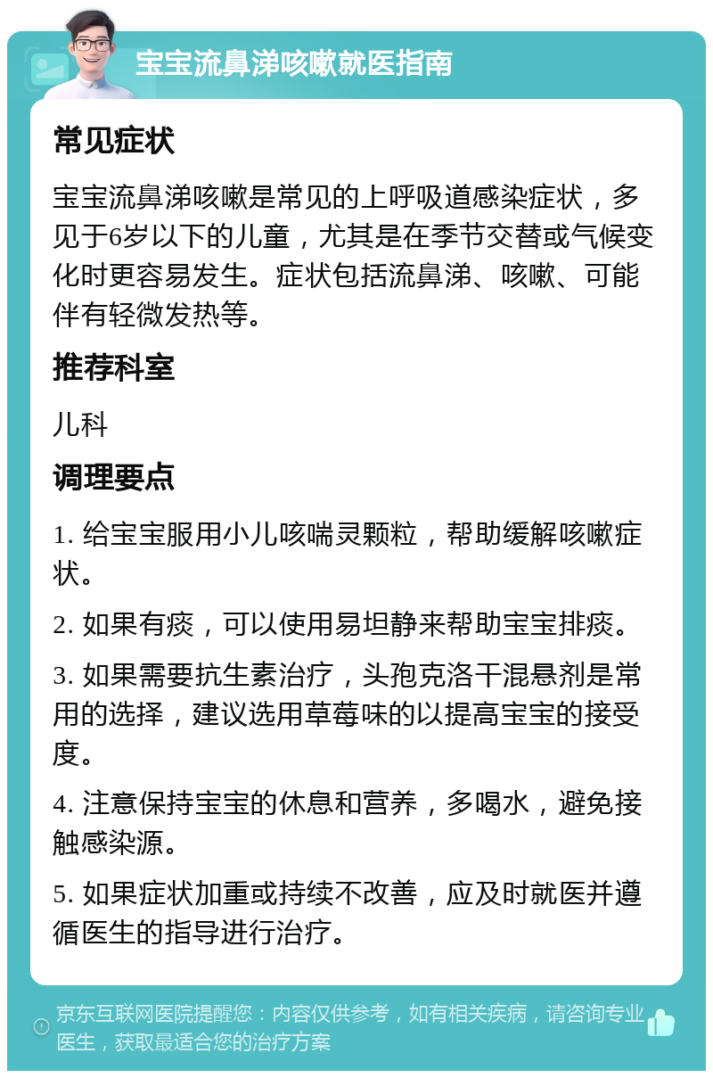 宝宝流鼻涕咳嗽就医指南 常见症状 宝宝流鼻涕咳嗽是常见的上呼吸道感染症状，多见于6岁以下的儿童，尤其是在季节交替或气候变化时更容易发生。症状包括流鼻涕、咳嗽、可能伴有轻微发热等。 推荐科室 儿科 调理要点 1. 给宝宝服用小儿咳喘灵颗粒，帮助缓解咳嗽症状。 2. 如果有痰，可以使用易坦静来帮助宝宝排痰。 3. 如果需要抗生素治疗，头孢克洛干混悬剂是常用的选择，建议选用草莓味的以提高宝宝的接受度。 4. 注意保持宝宝的休息和营养，多喝水，避免接触感染源。 5. 如果症状加重或持续不改善，应及时就医并遵循医生的指导进行治疗。