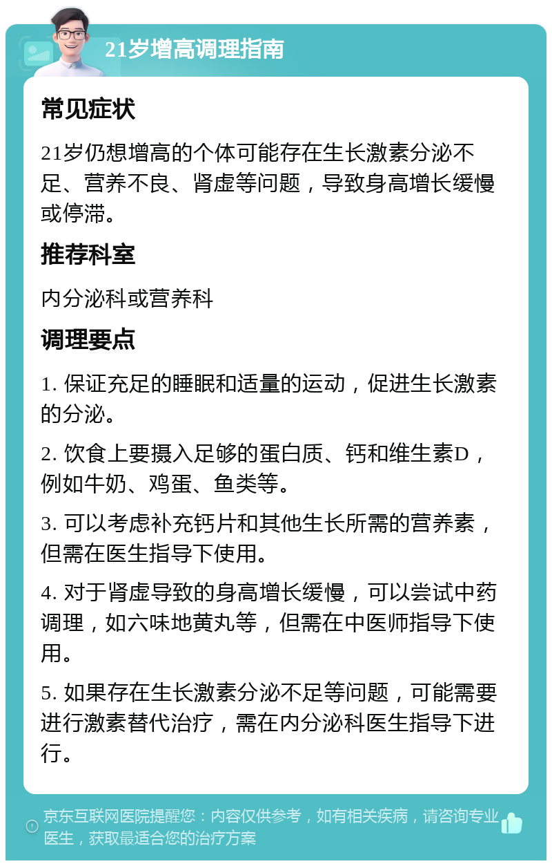 21岁增高调理指南 常见症状 21岁仍想增高的个体可能存在生长激素分泌不足、营养不良、肾虚等问题，导致身高增长缓慢或停滞。 推荐科室 内分泌科或营养科 调理要点 1. 保证充足的睡眠和适量的运动，促进生长激素的分泌。 2. 饮食上要摄入足够的蛋白质、钙和维生素D，例如牛奶、鸡蛋、鱼类等。 3. 可以考虑补充钙片和其他生长所需的营养素，但需在医生指导下使用。 4. 对于肾虚导致的身高增长缓慢，可以尝试中药调理，如六味地黄丸等，但需在中医师指导下使用。 5. 如果存在生长激素分泌不足等问题，可能需要进行激素替代治疗，需在内分泌科医生指导下进行。